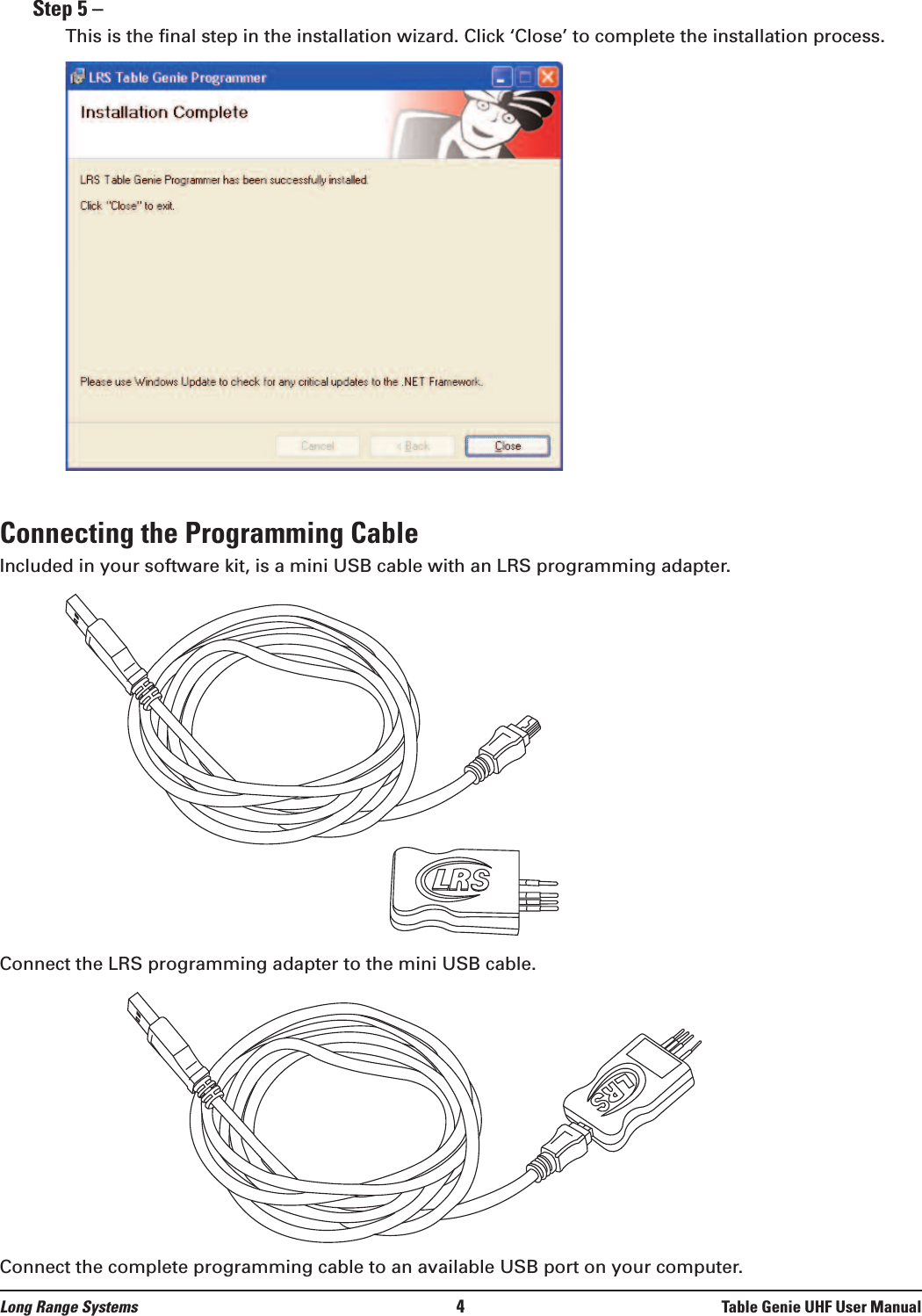 Step 5 –This is the final step in the installation wizard. Click ‘Close’ to complete the installation process.Connecting the Programming CableIncluded in your software kit, is a mini USB cable with an LRS programming adapter. Connect the LRS programming adapter to the mini USB cable.Connect the complete programming cable to an available USB port on your computer.Long Range Systems 4Table Genie UHF User Manual