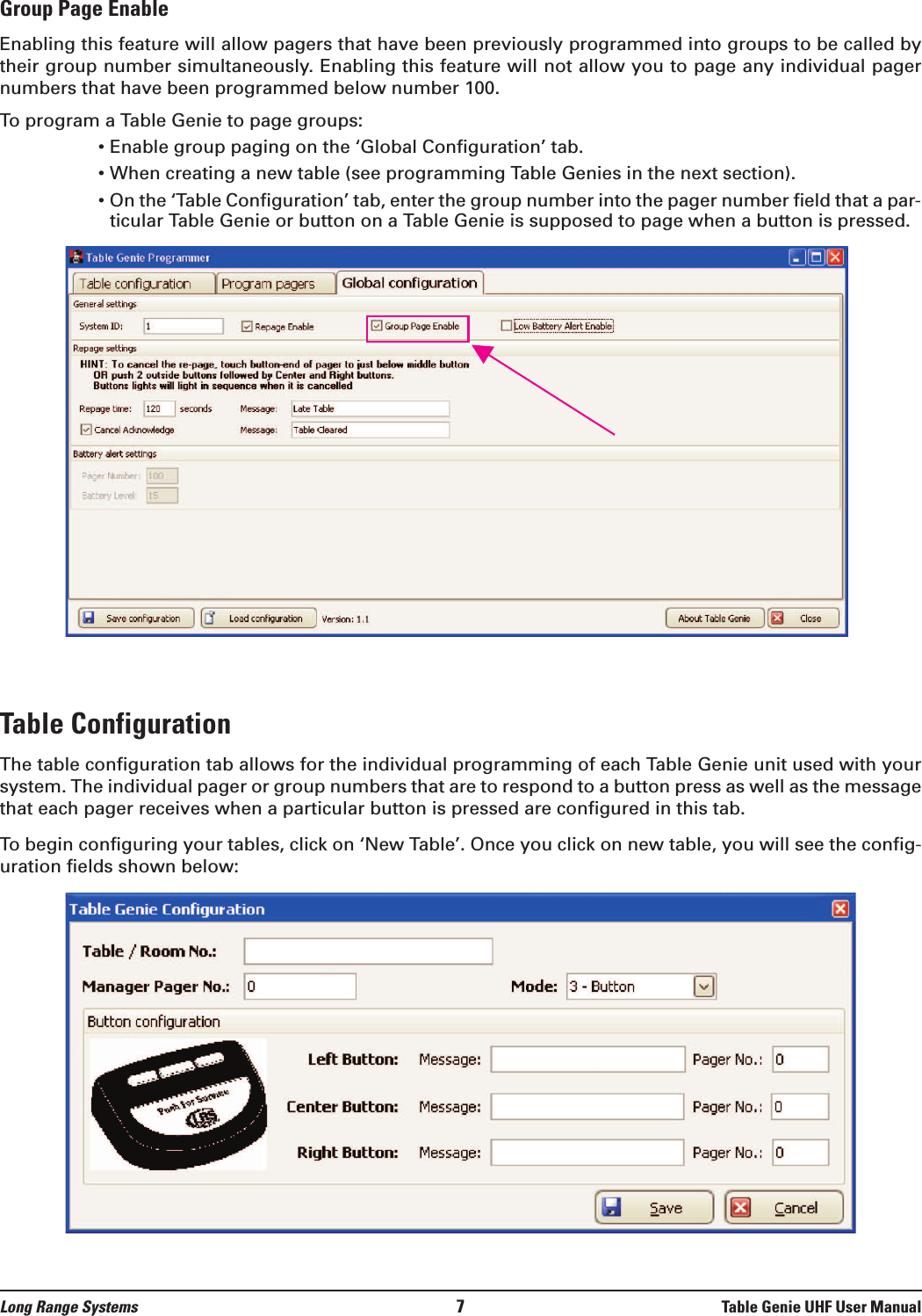 Group Page EnableEnabling this feature will allow pagers that have been previously programmed into groups to be called bytheir group number simultaneously. Enabling this feature will not allow you to page any individual pagernumbers that have been programmed below number 100. To program a Table Genie to page groups:• Enable group paging on the ‘Global Configuration’ tab.• When creating a new table (see programming Table Genies in the next section).• On the ‘Table Configuration’ tab, enter the group number into the pager number field that a par-ticular Table Genie or button on a Table Genie is supposed to page when a button is pressed.Table ConfigurationThe table configuration tab allows for the individual programming of each Table Genie unit used with yoursystem. The individual pager or group numbers that are to respond to a button press as well as the messagethat each pager receives when a particular button is pressed are configured in this tab.To begin configuring your tables, click on ‘New Table’. Once you click on new table, you will see the config-uration fields shown below:Long Range Systems 7Table Genie UHF User Manual