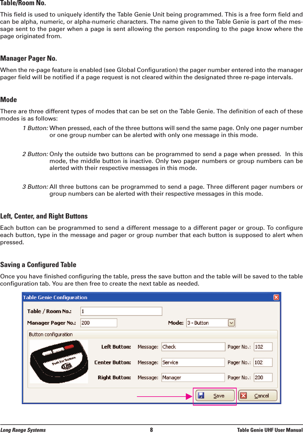 Long Range Systems 8Table Genie UHF User ManualTable/Room No.This field is used to uniquely identify the Table Genie Unit being programmed. This is a free form field andcan be alpha, numeric, or alpha-numeric characters. The name given to the Table Genie is part of the mes-sage sent to the pager when a page is sent allowing the person responding to the page know where thepage originated from. Manager Pager No.When the re-page feature is enabled (see Global Configuration) the pager number entered into the managerpager field will be notified if a page request is not cleared within the designated three re-page intervals.ModeThere are three different types of modes that can be set on the Table Genie. The definition of each of thesemodes is as follows:1 Button: When pressed, each of the three buttons will send the same page. Only one pager numberor one group number can be alerted with only one message in this mode.2 Button:Only the outside two buttons can be programmed to send a page when pressed.  In thismode, the middle button is inactive. Only two pager numbers or group numbers can bealerted with their respective messages in this mode. 3 Button:All three buttons can be programmed to send a page. Three different pager numbers orgroup numbers can be alerted with their respective messages in this mode.Left, Center, and Right ButtonsEach button can be programmed to send a different message to a different pager or group. To configureeach button, type in the message and pager or group number that each button is supposed to alert whenpressed. Saving a Configured TableOnce you have finished configuring the table, press the save button and the table will be saved to the tableconfiguration tab. You are then free to create the next table as needed.