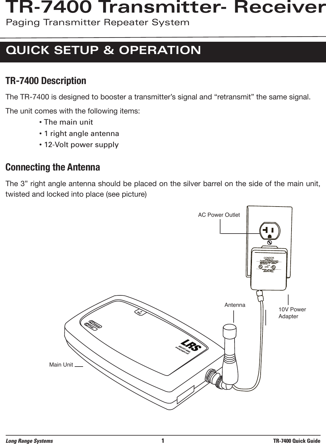 TR-7400 DescriptionThe TR-7400 is designed to booster a transmitter’s signal and “retransmit” the same signal.The unit comes with the following items:• The main unit• 1 right angle antenna• 12-Volt power supplyConnecting the AntennaThe 3” right angle antenna should be placed on the silver barrel on the side of the main unit,twisted and locked into place (see picture)Long Range Systems 1TR-7400 Quick GuideTR-7400 Transmitter- ReceiverPaging Transmitter Repeater SystemQUICK SETUP &amp; OPERATIONTransmitPower9VAC800.437.4996www.pager.netCONDOR CLASS 2 TRANSFORMER(408)745-7141INPUT: AC 12OV 60Hz 19wOUTPUT: AC 9V  1800mAP/N: A91A8RoHSUULLLISTEDCMODEL:  48A -9- 1800EIA  363   0635 SMADE IN CHINAAC Power Outlet10V Power AdapterAntennaMain Unit