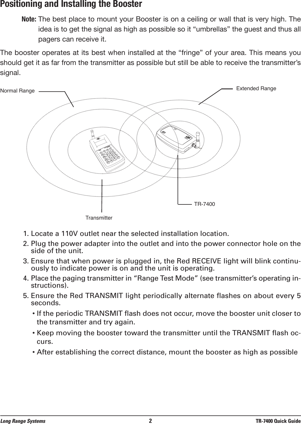 Positioning and Installing the BoosterNote: The best place to mount your Booster is on a ceiling or wall that is very high. Theidea is to get the signal as high as possible so it “umbrellas” the guest and thus allpagers can receive it.The booster operates at its best when installed at the “fringe” of your area. This means youshould get it as far from the transmitter as possible but still be able to receive the transmitter’ssignal.1. Locate a 110V outlet near the selected installation location.2. Plug the power adapter into the outlet and into the power connector hole on theside of the unit.3. Ensure that when power is plugged in, the Red RECEIVE light will blink continu-ously to indicate power is on and the unit is operating.4. Place the paging transmitter in “Range Test Mode” (see transmitter’s operating in-structions).5. Ensure the Red TRANSMIT light periodically alternate flashes on about every 5seconds.• If the periodic TRANSMIT flash does not occur, move the booster unit closer tothe transmitter and try again.• Keep moving the booster toward the transmitter until the TRANSMIT flash oc-curs.• After establishing the correct distance, mount the booster as high as possibleNormal RangeTransmitterTR-7400Extended RangeSETUPMGR1MGR2STAFFCLEARENTER1234567890ABCDEFGHIJKLMNOPQRSTUVWXYZ[T7400ALong Range Systems800.437.4996F1F2F3F4TransmitPower9VAC800.437.4996www.pager.net           : :             Long Range Systems 2TR-7400 Quick Guide