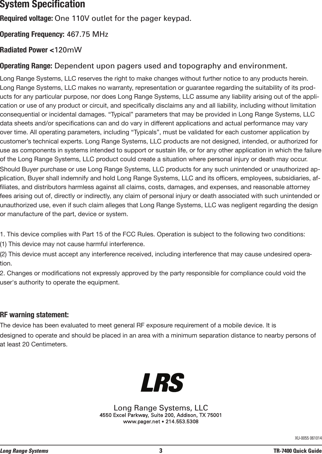System SpecificationRequired voltage: One 110V outlet for the pager keypad.Operating Frequency: 467.75 MHzRadiated Power &lt;120mWOperating Range: Dependent upon pagers used and topography and environment.Long Range Systems, LLC reserves the right to make changes without further notice to any products herein.Long Range Systems, LLC makes no warranty, representation or guarantee regarding the suitability of its prod-ucts for any particular purpose, nor does Long Range Systems, LLC assume any liability arising out of the appli-cation or use of any product or circuit, and specifically disclaims any and all liability, including without limitationconsequential or incidental damages. “Typical” parameters that may be provided in Long Range Systems, LLCdata sheets and/or specifications can and do vary in different applications and actual performance may varyover time. All operating parameters, including “Typicals”, must be validated for each customer application bycustomer’s technical experts. Long Range Systems, LLC products are not designed, intended, or authorized foruse as components in systems intended to support or sustain life, or for any other application in which the failureof the Long Range Systems, LLC product could create a situation where personal injury or death may occur.Should Buyer purchase or use Long Range Systems, LLC products for any such unintended or unauthorized ap-plication, Buyer shall indemnify and hold Long Range Systems, LLC and its officers, employees, subsidiaries, af-filiates, and distributors harmless against all claims, costs, damages, and expenses, and reasonable attorneyfees arising out of, directly or indirectly, any claim of personal injury or death associated with such unintended orunauthorized use, even if such claim alleges that Long Range Systems, LLC was negligent regarding the designor manufacture of the part, device or system.1. This device complies with Part 15 of the FCC Rules. Operation is subject to the following two conditions:(1) This device may not cause harmful interference.(2) This device must accept any interference received, including interference that may cause undesired opera-tion.2. Changes or modifications not expressly approved by the party responsible for compliance could void theuser&apos;s authority to operate the equipment.RF warning statement:The device has been evaluated to meet general RF exposure requirement of a mobile device. It is designed to operate and should be placed in an area with a minimum separation distance to nearby persons ofat least 20 Centimeters. Long Range Systems, LLC4550 Excel Parkway, Suite 200, Addison, TX 75001www.pager.net •214.553.5308Long Range Systems 3TR-7400 Quick GuideXU-0055 061014