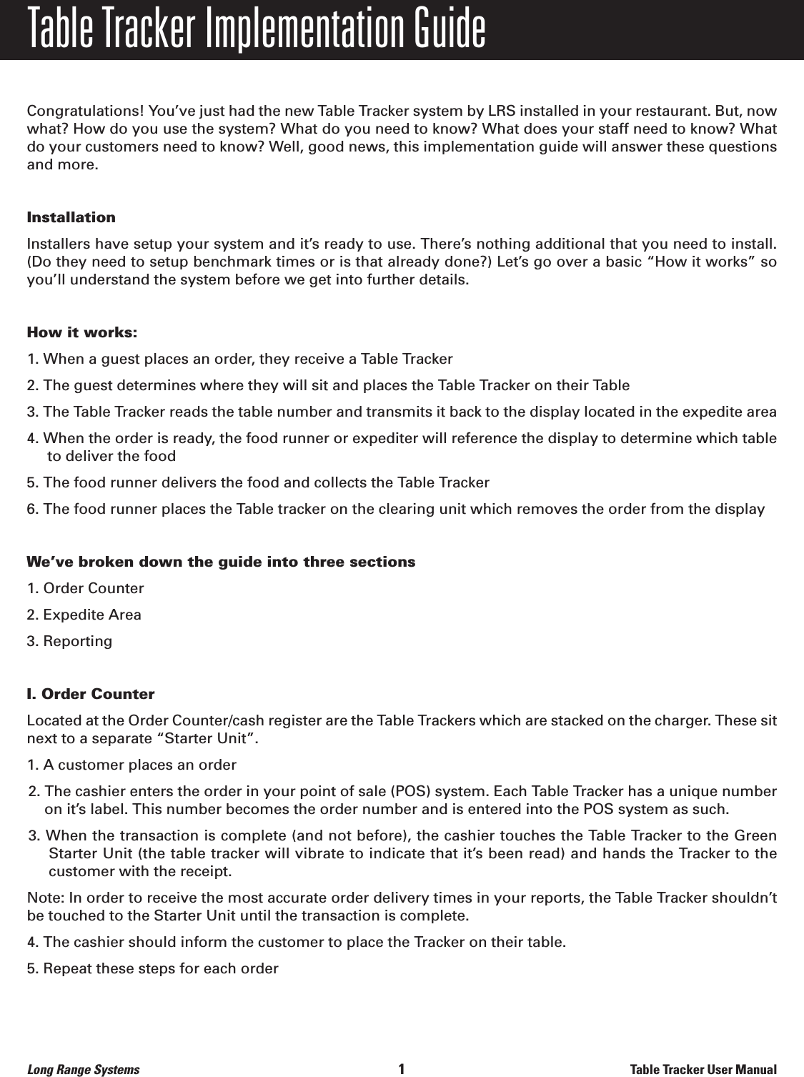 Table Tracker Implementation GuideCongratulations! You’ve just had the new Table Tracker system by LRS installed in your restaurant. But, nowwhat? How do you use the system? What do you need to know? What does your staff need to know? Whatdo your customers need to know? Well, good news, this implementation guide will answer these questionsand more.InstallationInstallers have setup your system and it’s ready to use. There’s nothing additional that you need to install.(Do they need to setup benchmark times or is that already done?) Let’s go over a basic “How it works” soyou’ll understand the system before we get into further details.How it works:1. When a guest places an order, they receive a Table Tracker2. The guest determines where they will sit and places the Table Tracker on their Table3. The Table Tracker reads the table number and transmits it back to the display located in the expedite area4. When the order is ready, the food runner or expediter will reference the display to determine which table to deliver the food5. The food runner delivers the food and collects the Table Tracker6. The food runner places the Table tracker on the clearing unit which removes the order from the displayWe’ve broken down the guide into three sections1. Order Counter2. Expedite Area3. ReportingI. Order Counter Located at the Order Counter/cash register are the Table Trackers which are stacked on the charger. These sitnext to a separate “Starter Unit”.1. A customer places an order2. The cashier enters the order in your point of sale (POS) system. Each Table Tracker has a unique numberon it’s label. This number becomes the order number and is entered into the POS system as such.3. When the transaction is complete (and not before), the cashier touches the Table Tracker to the GreenStarter Unit (the table tracker will vibrate to indicate that it’s been read) and hands the Tracker to the customer with the receipt. Note: In order to receive the most accurate order delivery times in your reports, the Table Tracker shouldn’tbe touched to the Starter Unit until the transaction is complete.4. The cashier should inform the customer to place the Tracker on their table.5. Repeat these steps for each orderLong Range Systems                                                                                       1                                                                    Table Tracker User Manual