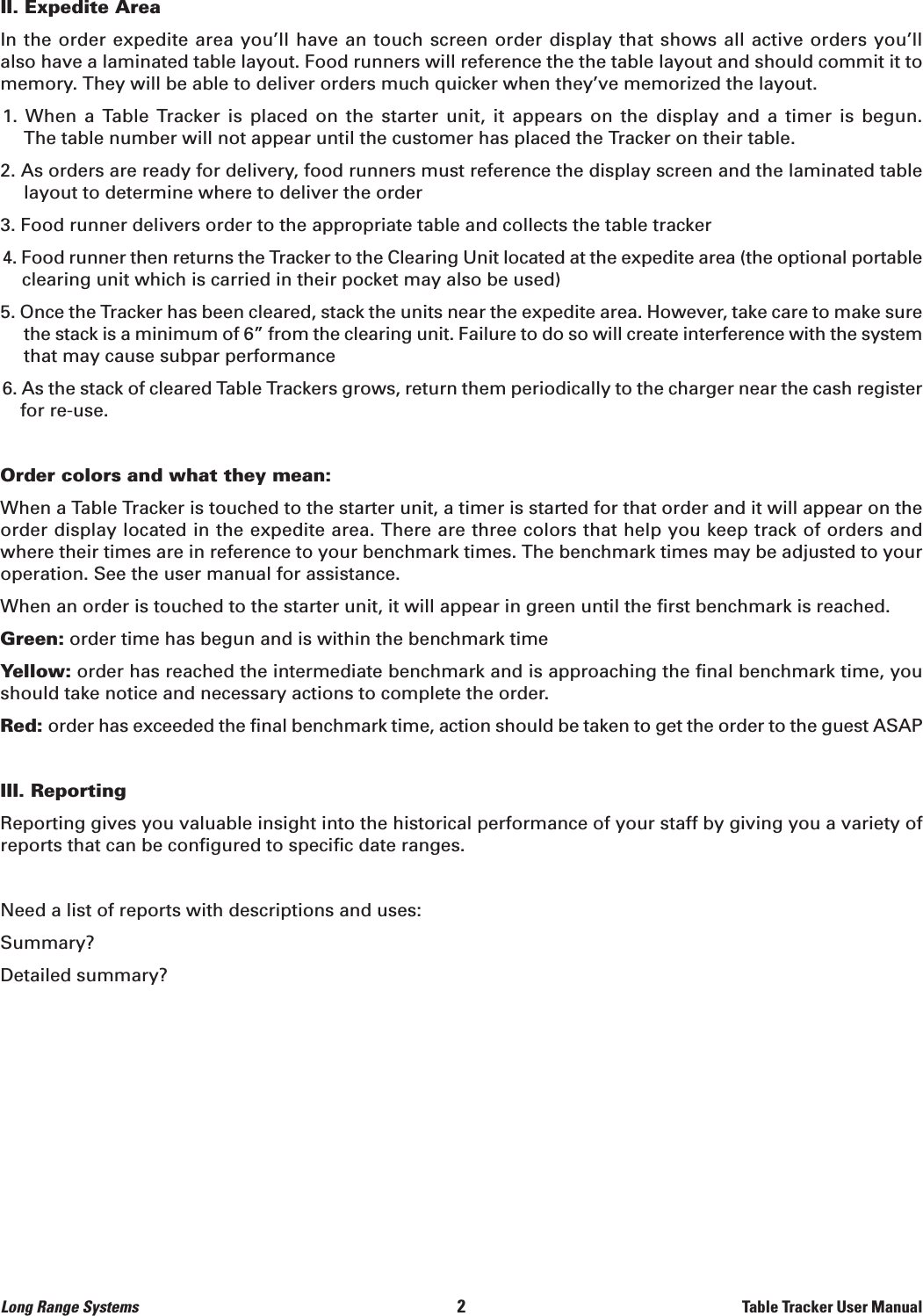 Long Range Systems                                                                                       2                                                                    Table Tracker User ManualII. Expedite AreaIn the order expedite area you’ll have an touch screen order display that shows all active orders you’ll also have a laminated table layout. Food runners will reference the the table layout and should commit it tomemory. They will be able to deliver orders much quicker when they’ve memorized the layout.1.  When  a  Table  Tracker is  placed  on  the  starter  unit,  it  appears  on  the  display  and  a  timer  is  begun. The table number will not appear until the customer has placed the Tracker on their table.2. As orders are ready for delivery, food runners must reference the display screen and the laminated tablelayout to determine where to deliver the order3. Food runner delivers order to the appropriate table and collects the table tracker4. Food runner then returns the Tracker to the Clearing Unit located at the expedite area (the optional portableclearing unit which is carried in their pocket may also be used)5. Once the Tracker has been cleared, stack the units near the expedite area. However, take care to make surethe stack is a minimum of 6” from the clearing unit. Failure to do so will create interference with the systemthat may cause subpar performance6. As the stack of cleared Table Trackers grows, return them periodically to the charger near the cash registerfor re-use.Order colors and what they mean:When a Table Tracker is touched to the starter unit, a timer is started for that order and it will appear on theorder display located in the expedite area. There are three colors that help you keep track of orders andwhere their times are in reference to your benchmark times. The benchmark times may be adjusted to youroperation. See the user manual for assistance.When an order is touched to the starter unit, it will appear in green until the first benchmark is reached.Green: order time has begun and is within the benchmark timeYellow: order has reached the intermediate benchmark and is approaching the final benchmark time, you should take notice and necessary actions to complete the order.Red: order has exceeded the final benchmark time, action should be taken to get the order to the guest ASAPIII. ReportingReporting gives you valuable insight into the historical performance of your staff by giving you a variety ofreports that can be configured to specific date ranges.Need a list of reports with descriptions and uses:Summary?Detailed summary?