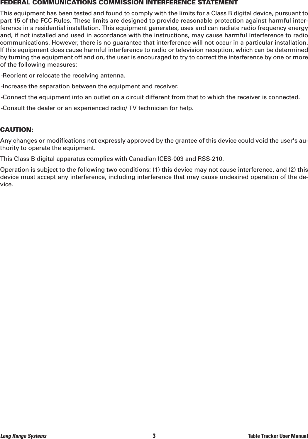FEDERAL COMMUNICATIONS COMMISSION INTERFERENCE STATEMENTThis equipment has been tested and found to comply with the limits for a Class B digital device, pursuant topart 15 of the FCC Rules. These limits are designed to provide reasonable protection against harmful inter-ference in a residential installation. This equipment generates, uses and can radiate radio frequency energyand, if not installed and used in accordance with the instructions, may cause harmful interference to radiocommunications. However, there is no guarantee that interference will not occur in a particular installation.If this equipment does cause harmful interference to radio or television reception, which can be determinedby turning the equipment off and on, the user is encouraged to try to correct the interference by one or moreof the following measures:-Reorient or relocate the receiving antenna.-Increase the separation between the equipment and receiver.-Connect the equipment into an outlet on a circuit different from that to which the receiver is connected.-Consult the dealer or an experienced radio/ TV technician for help.CAUTION:Any changes or modifications not expressly approved by the grantee of this device could void the user&apos;s au-thority to operate the equipment.This Class B digital apparatus complies with Canadian ICES-003 and RSS-210.Operation is subject to the following two conditions: (1) this device may not cause interference, and (2) thisdevice must accept any interference, including interference that may cause undesired operation of the de-vice.Long Range Systems                                                                                       3                                                                    Table Tracker User Manual