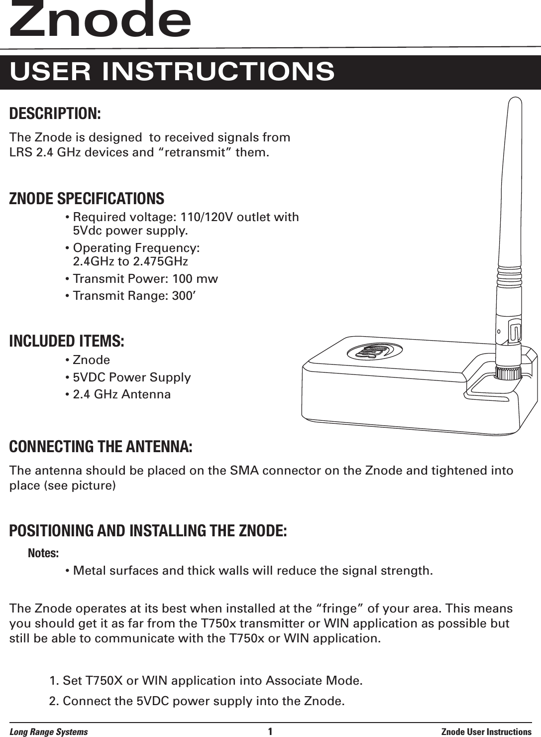 The Znode is designed  to received signals fromLRS 2.4 GHz devices and “retransmit” them.• Required voltage: 110/120V outlet with5Vdc power supply.• Operating Frequency:  2.4GHz to 2.475GHz• Transmit Power: 100 mw• Transmit Range: 300’• Znode• 5VDC Power Supply• 2.4 GHz AntennaThe antenna should be placed on the SMA connector on the Znode and tightened intoplace (see picture) $#• Metal surfaces and thick walls will reduce the signal strength.The Znode operates at its best when installed at the “fringe” of your area. This meansyou should get it as far from the T750x transmitter or WIN application as possible butstill be able to communicate with the T750x or WIN application.1. Set T750X or WIN application into Associate Mode.2. Connect the 5VDC power supply into the Znode.Long Range Systems 1Znode User InstructionsZnodeUSER INSTRUCTIONS