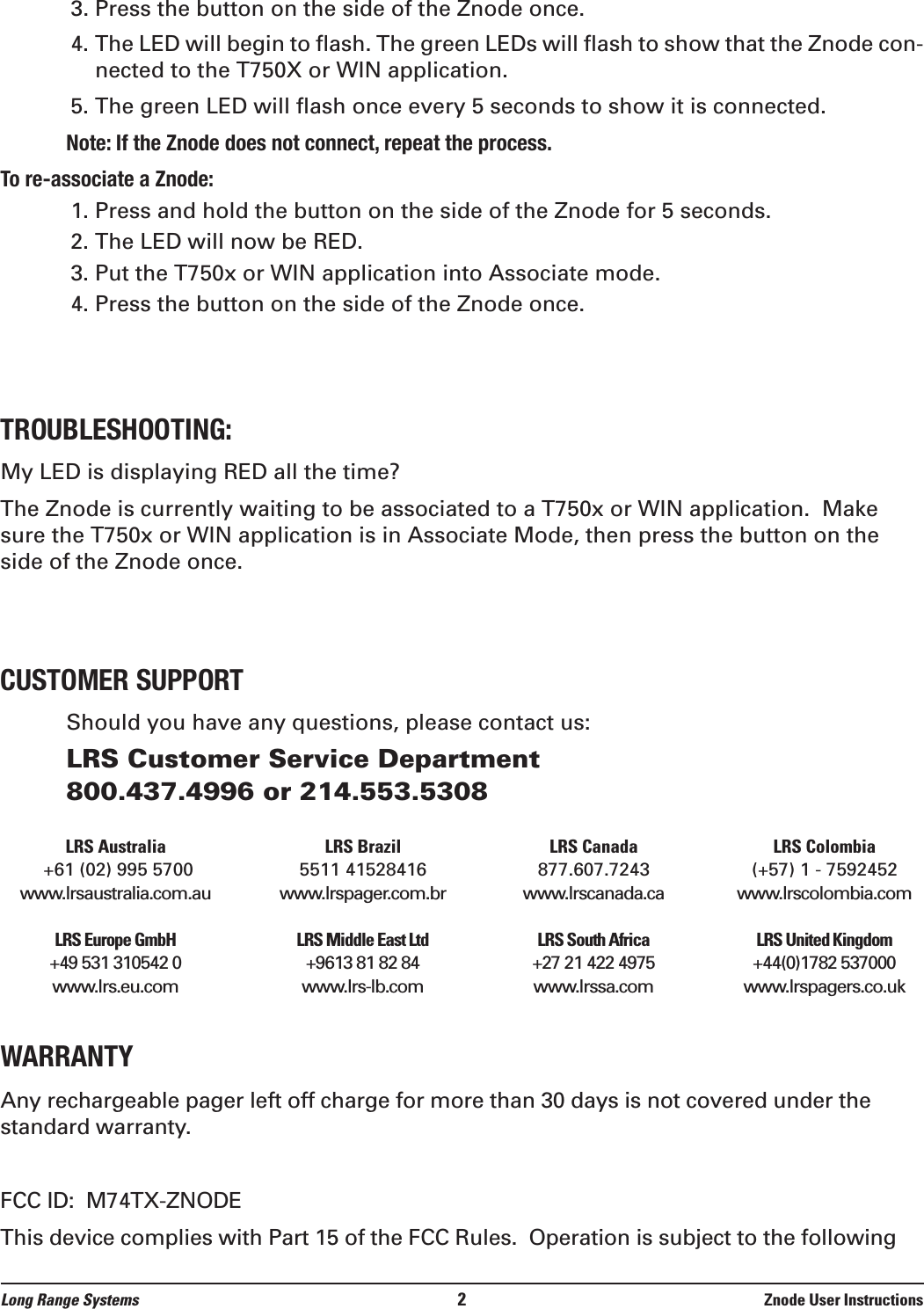 3. Press the button on the side of the Znode once.4. The LED will begin to flash. The green LEDs will flash to show that the Znode con-nected to the T750X or WIN application.5. The green LED will flash once every 5 seconds to show it is connected. $$  # $ $&quot;!$$!&quot; ## &quot;## $ 1. Press and hold the button on the side of the Znode for 5 seconds.2. The LED will now be RED.3. Put the T750x or WIN application into Associate mode.4. Press the button on the side of the Znode once.My LED is displaying RED all the time?The Znode is currently waiting to be associated to a T750x or WIN application.  Makesure the T750x or WIN application is in Associate Mode, then press the button on theside of the Znode once.Should you have any questions, please contact us:LRS Customer Service Department800.437.4996 or 214.553.5308LRS Australia LRS Brazil LRS Canada LRS Colombia+61 (02) 995 5700 5511 41528416 877.607.7243 (+57) 1 - 7592452www.lrsaustralia.com.au www.lrspager.com.br www.lrscanada.ca www.lrscolombia.comLRS Europe GmbH LRS Middle East Ltd LRS South Africa LRS United Kingdom+49 531 310542 0 +9613 81 82 84  +27 21 422 4975 +44(0)1782 537000www.lrs.eu.com www.lrs-lb.com www.lrssa.com www.lrspagers.co.ukWARRANTYAny rechargeable pager left off charge for more than 30 days is not covered under thestandard warranty. FCC ID:  M74TX-ZNODEThis device complies with Part 15 of the FCC Rules.  Operation is subject to the followingLong Range Systems 2Znode User Instructions