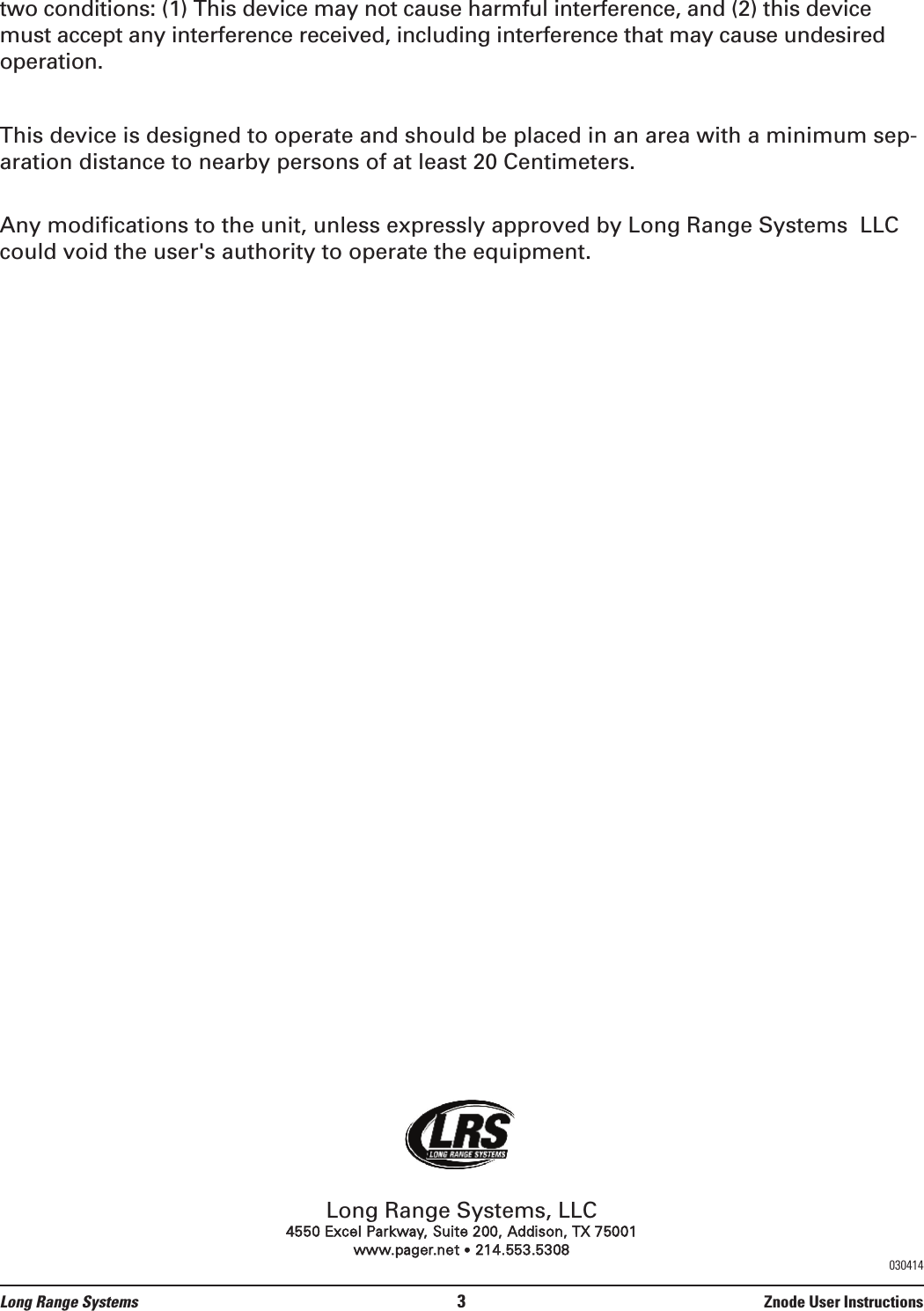 two conditions: (1) This device may not cause harmful interference, and (2) this devicemust accept any interference received, including interference that may cause undesiredoperation.This device is designed to operate and should be placed in an area with a minimum sep-aration distance to nearby persons of at least 20 Centimeters. Any modifications to the unit, unless expressly approved by Long Range Systems  LLCcould void the user&apos;s authority to operate the equipment.Long Range Systems, LLC4550 Excel Parkway, Suite 200, Addison, TX 75001www.pager.net •214.553.5308Long Range Systems 3Znode User Instructions030414