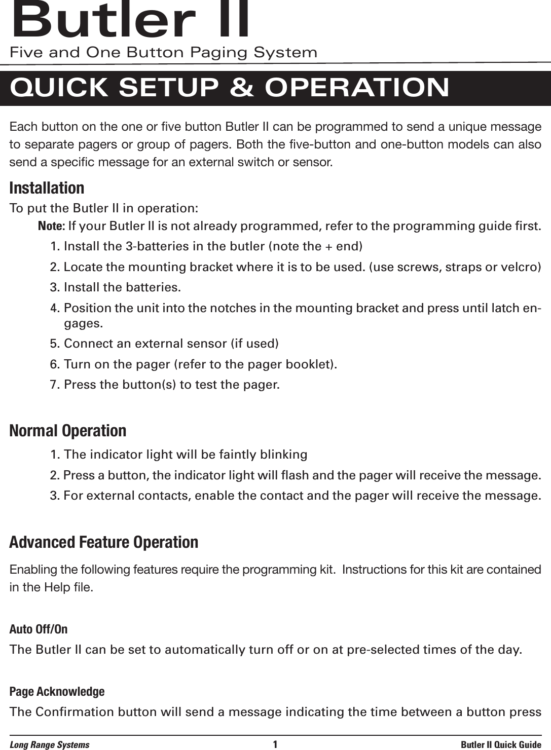 Each button on the one or five button Butler II can be programmed to send a unique messageto separate pagers or group of pagers. Both the five-button and one-button models can alsosend a specific message for an external switch or sensor.  InstallationTo put the Butler II in operation:Note: If your Butler II is not already programmed, refer to the programming guide first.1. Install the 3-batteries in the butler (note the + end)2. Locate the mounting bracket where it is to be used. (use screws, straps or velcro)3. Install the batteries.4. Position the unit into the notches in the mounting bracket and press until latch en-gages.5. Connect an external sensor (if used)6. Turn on the pager (refer to the pager booklet).7. Press the button(s) to test the pager.Normal Operation1. The indicator light will be faintly blinking2. Press a button, the indicator light will flash and the pager will receive the message.3. For external contacts, enable the contact and the pager will receive the message.Advanced Feature OperationEnabling the following features require the programming kit.  Instructions for this kit are containedin the Help file.Auto Off/OnThe Butler II can be set to automatically turn off or on at pre-selected times of the day.Page AcknowledgeThe Confirmation button will send a message indicating the time between a button pressLong Range Systems 1Butler II Quick GuideButler IIFive and One Button Paging SystemQUICK SETUP &amp; OPERATION