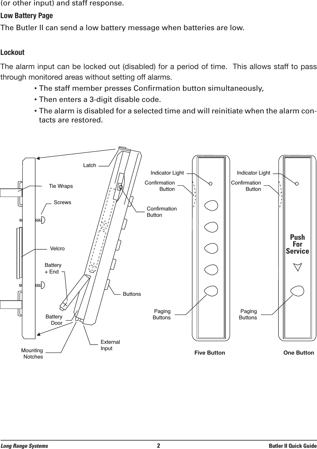 (or other input) and staff response.Low Battery PageThe Butler II can send a low battery message when batteries are low.LockoutThe alarm input can be locked out (disabled) for a period of time.  This allows staff to passthrough monitored areas without setting off alarms. • The staff member presses Confirmation button simultaneously,• Then enters a 3-digit disable code.• The alarm is disabled for a selected time and will reinitiate when the alarm con-tacts are restored.Long Range Systems 2Butler II Quick GuideLatchTie WrapsScrewsVelcroBattery+ EndBatteryDoorMountingNotchesExternalInputConfirmationButtonButtonsIndicator LightConfirmationButtonPagingButtonsIndicator LightConfirmationButtonPagingButtonsPushForServiceFive Button One Button
