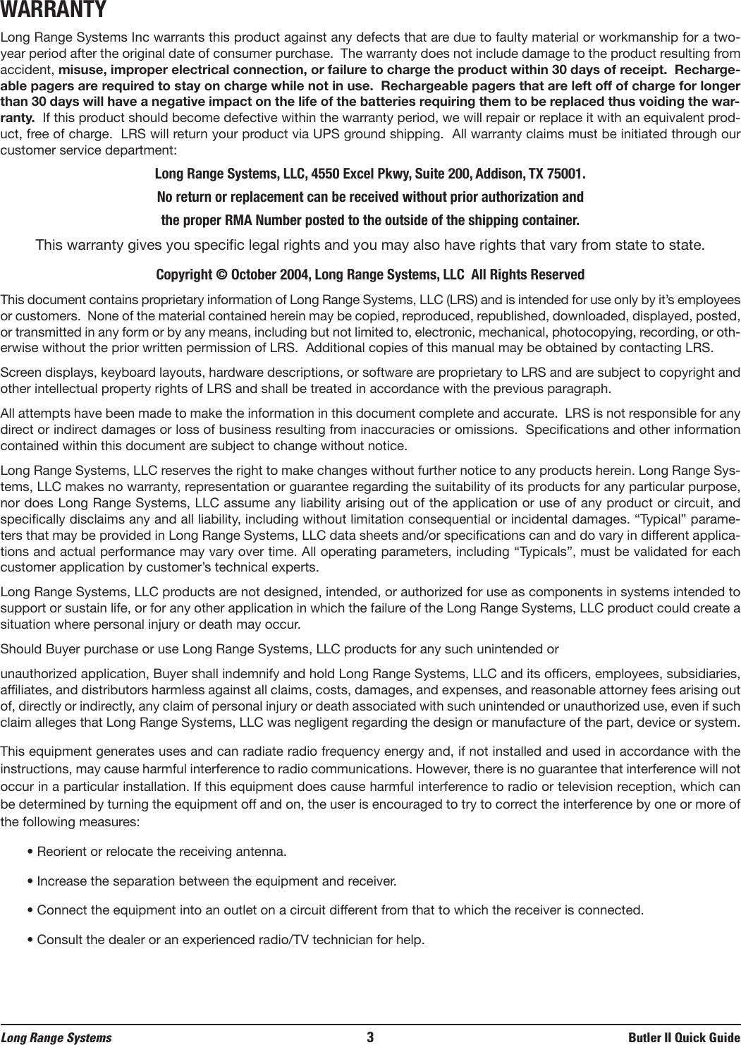 WARRANTYLong Range Systems Inc warrants this product against any defects that are due to faulty material or workmanship for a two-year period after the original date of consumer purchase.  The warranty does not include damage to the product resulting fromaccident, misuse, improper electrical connection, or failure to charge the product within 30 days of receipt.  Recharge-able pagers are required to stay on charge while not in use.  Rechargeable pagers that are left off of charge for longerthan 30 days will have a negative impact on the life of the batteries requiring them to be replaced thus voiding the war-ranty. If this product should become defective within the warranty period, we will repair or replace it with an equivalent prod-uct, free of charge.  LRS will return your product via UPS ground shipping.  All warranty claims must be initiated through ourcustomer service department:Long Range Systems, LLC, 4550 Excel Pkwy, Suite 200, Addison, TX 75001.No return or replacement can be received without prior authorization and the proper RMA Number posted to the outside of the shipping container.This warranty gives you specific legal rights and you may also have rights that vary from state to state.Copyright © October 2004, Long Range Systems, LLC  All Rights ReservedThis document contains proprietary information of Long Range Systems, LLC (LRS) and is intended for use only by it’s employeesor customers.  None of the material contained herein may be copied, reproduced, republished, downloaded, displayed, posted,or transmitted in any form or by any means, including but not limited to, electronic, mechanical, photocopying, recording, or oth-erwise without the prior written permission of LRS.  Additional copies of this manual may be obtained by contacting LRS.Screen displays, keyboard layouts, hardware descriptions, or software are proprietary to LRS and are subject to copyright andother intellectual property rights of LRS and shall be treated in accordance with the previous paragraph.All attempts have been made to make the information in this document complete and accurate.  LRS is not responsible for anydirect or indirect damages or loss of business resulting from inaccuracies or omissions.  Specifications and other informationcontained within this document are subject to change without notice.Long Range Systems, LLC reserves the right to make changes without further notice to any products herein. Long Range Sys-tems, LLC makes no warranty, representation or guarantee regarding the suitability of its products for any particular purpose,nor does Long Range Systems, LLC assume any liability arising out of the application or use of any product or circuit, andspecifically disclaims any and all liability, including without limitation consequential or incidental damages. “Typical” parame-ters that may be provided in Long Range Systems, LLC data sheets and/or specifications can and do vary in different applica-tions and actual performance may vary over time. All operating parameters, including “Typicals”, must be validated for eachcustomer application by customer’s technical experts.Long Range Systems, LLC products are not designed, intended, or authorized for use as components in systems intended tosupport or sustain life, or for any other application in which the failure of the Long Range Systems, LLC product could create asituation where personal injury or death may occur. Should Buyer purchase or use Long Range Systems, LLC products for any such unintended or unauthorized application, Buyer shall indemnify and hold Long Range Systems, LLC and its officers, employees, subsidiaries,affiliates, and distributors harmless against all claims, costs, damages, and expenses, and reasonable attorney fees arising outof, directly or indirectly, any claim of personal injury or death associated with such unintended or unauthorized use, even if suchclaim alleges that Long Range Systems, LLC was negligent regarding the design or manufacture of the part, device or system.This equipment generates uses and can radiate radio frequency energy and, if not installed and used in accordance with theinstructions, may cause harmful interference to radio communications. However, there is no guarantee that interference will notoccur in a particular installation. If this equipment does cause harmful interference to radio or television reception, which canbe determined by turning the equipment off and on, the user is encouraged to try to correct the interference by one or more ofthe following measures:• Reorient or relocate the receiving antenna.• Increase the separation between the equipment and receiver. • Connect the equipment into an outlet on a circuit different from that to which the receiver is connected.• Consult the dealer or an experienced radio/TV technician for help.Long Range Systems 3Butler II Quick Guide
