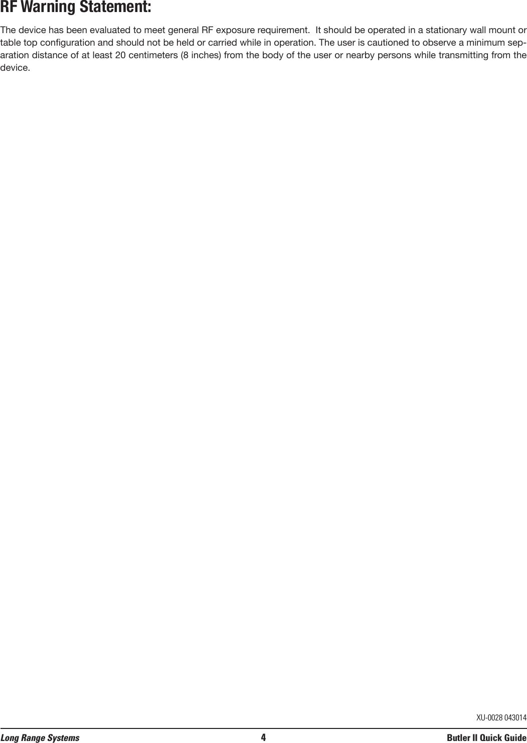 RF Warning Statement:The device has been evaluated to meet general RF exposure requirement.  It should be operated in a stationary wall mount ortable top configuration and should not be held or carried while in operation. The user is cautioned to observe a minimum sep-aration distance of at least 20 centimeters (8 inches) from the body of the user or nearby persons while transmitting from thedevice.Long Range Systems 4Butler II Quick GuideXU-0028 043014
