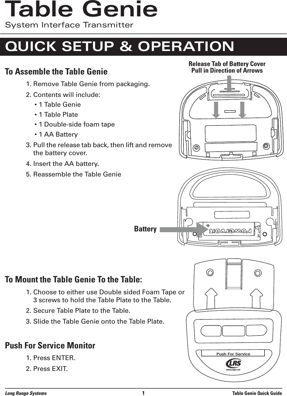 To Assemble the Table Genie1. Remove Table Genie from packaging.2. Contents will include:• 1 Table Genie• 1 Table Plate• 1 Double-side foam tape• 1 AA Battery3. Pull the release tab back, then lift and removethe battery cover.4. Insert the AA battery.5. Reassemble the Table GenieTo Mount the Table Genie To the Table:1. Choose to either use Double sided Foam Tape or3 screws to hold the Table Plate to the Table.2. Secure Table Plate to the Table.3. Slide the Table Genie onto the Table Plate.Push For Service Monitor 1. Press ENTER.2. Press EXIT.Long Range Systems 1Table Genie Quick GuideTable GenieSystem Interface TransmitterQUICK SETUP &amp; OPERATION Release Tab of Battery Cover Pull in Direction of ArrowsBatteryPush For Servicewww.pager.net