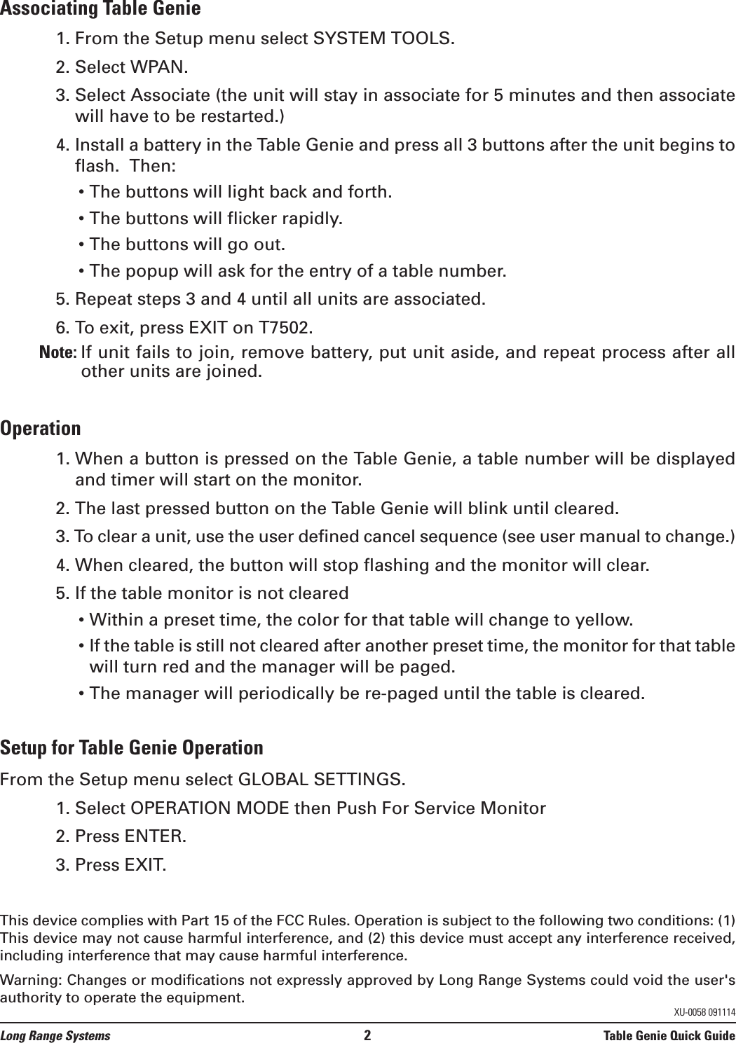 Associating Table Genie1. From the Setup menu select SYSTEM TOOLS.2. Select WPAN.3. Select Associate (the unit will stay in associate for 5 minutes and then associatewill have to be restarted.)4. Install a battery in the Table Genie and press all 3 buttons after the unit begins toflash.  Then:• The buttons will light back and forth.• The buttons will flicker rapidly.• The buttons will go out.• The popup will ask for the entry of a table number.5. Repeat steps 3 and 4 until all units are associated.6. To exit, press EXIT on T7502.Note: If unit fails to join, remove battery, put unit aside, and repeat process after allother units are joined.Operation1. When a button is pressed on the Table Genie, a table number will be displayedand timer will start on the monitor.2. The last pressed button on the Table Genie will blink until cleared.3. To clear a unit, use the user defined cancel sequence (see user manual to change.)4. When cleared, the button will stop flashing and the monitor will clear.5. If the table monitor is not cleared• Within a preset time, the color for that table will change to yellow. • If the table is still not cleared after another preset time, the monitor for that tablewill turn red and the manager will be paged.• The manager will periodically be re-paged until the table is cleared. Setup for Table Genie OperationFrom the Setup menu select GLOBAL SETTINGS.1. Select OPERATION MODE then Push For Service Monitor 2. Press ENTER.3. Press EXIT.This device complies with Part 15 of the FCC Rules. Operation is subject to the following two conditions: (1)This device may not cause harmful interference, and (2) this device must accept any interference received,including interference that may cause harmful interference.Warning: Changes or modifications not expressly approved by Long Range Systems could void the user&apos;sauthority to operate the equipment. Long Range Systems 2Table Genie Quick GuideXU-0058 091114