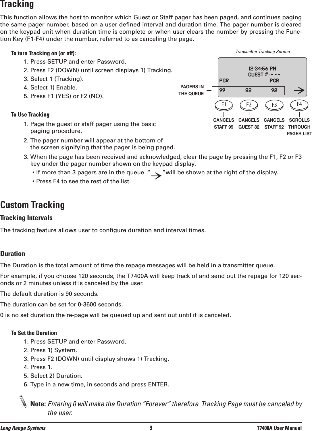 TrackingThis function allows the host to monitor which Guest or Staff pager has been paged, and continues pagingthe same pager number, based on a user defined interval and duration time. The pager number is clearedon the keypad unit when duration time is complete or when user clears the number by pressing the Func-tion Key (F1-F4) under the number, referred to as canceling the page. To turn Tracking on (or off):1. Press SETUP and enter Password.2. Press F2 (DOWN) until screen displays 1) Tracking.3. Select 1 (Tracking).4. Select 1) Enable.5. Press F1 (YES) or F2 (NO).To Use Tracking1. Page the guest or staff pager using the basicpaging procedure.2. The pager number will appear at the bottom of the screen signifying that the pager is being paged.3. When the page has been received and acknowledged, clear the page by pressing the F1, F2 or F3key under the pager number shown on the keypad display.• If more than 3 pagers are in the queue “”will be shown at the right of the display.• Press F4 to see the rest of the list.Custom TrackingTracking IntervalsThe tracking feature allows user to configure duration and interval times. DurationThe Duration is the total amount of time the repage messages will be held in a transmitter queue.For example, if you choose 120 seconds, the T7400A will keep track of and send out the repage for 120 sec-onds or 2 minutes unless it is canceled by the user.   The default duration is 90 seconds.The duration can be set for 0-3600 seconds.0 is no set duration the re-page will be queued up and sent out until it is canceled.To Set the Duration1. Press SETUP and enter Password.2. Press 1) System.3. Press F2 (DOWN) until display shows 1) Tracking.4. Press 1.5. Select 2) Duration.6. Type in a new time, in seconds and press ENTER.Note: Entering 0 will make the Duration “Forever” therefore  Tracking Page must be canceled bythe user.Long Range Systems 9T7400A User ManualCANCELSSTAFF 99CANCELSGUEST 82CANCELSSTAFF 92SCROLLSTHROUGHPAGER LISTPAGERS INTHE QUEUETransmitter Tracking ScreenF1 F2 F3 F4SETUPCELLPHONEPROMOSTAFFCLEAR ENTER1234567890ABC DEF GHIJKLMNOPQRSTUVWXYZ[12:00: 36 amGuest    #:    ---www.pager.netF1 F2 F3 F4SETUPCELLPHONEPROMOSTAFFCLEAR ENTER1234567890ABC DEF GHIJKLMNOPQRSTUVWXYZ[12:00: 36 amGuest    #:    ---www.pager.netF1 F2 F3 F4SETUPCELLPHONEPROMOSTAFFCLEAR ENTER1234567890ABC DEF GHIJKLMNOPQRSTUVWXYZ[12:00: 36 amGuest    #:    ---www.pager.netF1 F2 F3 F4SETUPCELLPHONEPROMOSTAFFCLEAR ENTER1234567890ABC DEF GHIJKLMNOPQRSTUVWXYZ[12:00: 36 amGuest    #:    ---www.pager.net12:34:56pmGuest#:---Pgr Pgr99 82 92