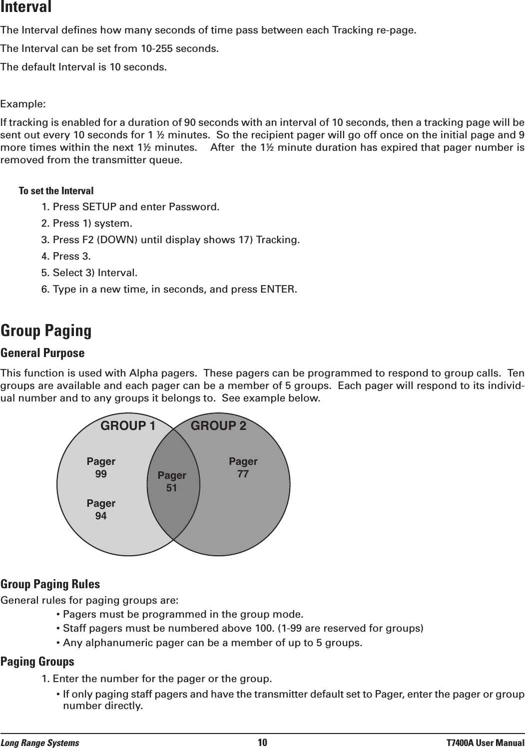 Long Range Systems 10 T7400A User ManualIntervalThe Interval defines how many seconds of time pass between each Tracking re-page.The Interval can be set from 10-255 seconds.The default Interval is 10 seconds.  Example:If tracking is enabled for a duration of 90 seconds with an interval of 10 seconds, then a tracking page will besent out every 10 seconds for 1 ½ minutes.  So the recipient pager will go off once on the initial page and 9more times within the next 1½ minutes.    After  the 1½ minute duration has expired that pager number isremoved from the transmitter queue.To set the Interval1. Press SETUP and enter Password.2. Press 1) system.3. Press F2 (DOWN) until display shows 17) Tracking.4. Press 3.5. Select 3) Interval.6. Type in a new time, in seconds, and press ENTER.Group PagingGeneral PurposeThis function is used with Alpha pagers.  These pagers can be programmed to respond to group calls.  Tengroups are available and each pager can be a member of 5 groups.  Each pager will respond to its individ-ual number and to any groups it belongs to.  See example below.Group Paging RulesGeneral rules for paging groups are:• Pagers must be programmed in the group mode.• Staff pagers must be numbered above 100. (1-99 are reserved for groups)• Any alphanumeric pager can be a member of up to 5 groups.Paging Groups1. Enter the number for the pager or the group.• If only paging staff pagers and have the transmitter default set to Pager, enter the pager or groupnumber directly.GROUP 1 GROUP 2Pager99 Pager51Pager77Pager94