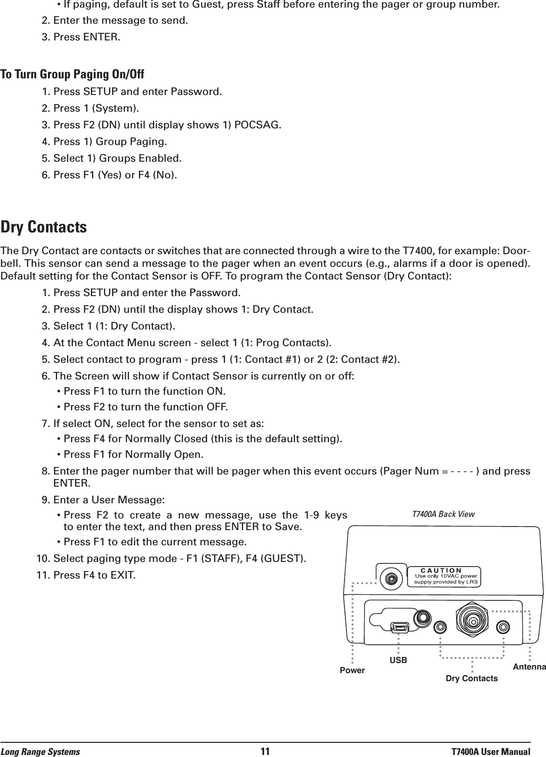 • If paging, default is set to Guest, press Staff before entering the pager or group number.2. Enter the message to send.3. Press ENTER.To Turn Group Paging On/Off1. Press SETUP and enter Password.2. Press 1 (System). 3. Press F2 (DN) until display shows 1) POCSAG.4. Press 1) Group Paging.5. Select 1) Groups Enabled.6. Press F1 (Yes) or F4 (No).Dry ContactsThe Dry Contact are contacts or switches that are connected through a wire to the T7400, for example: Door-bell. This sensor can send a message to the pager when an event occurs (e.g., alarms if a door is opened).Default setting for the Contact Sensor is OFF. To program the Contact Sensor (Dry Contact):1. Press SETUP and enter the Password.2. Press F2 (DN) until the display shows 1: Dry Contact. 3. Select 1 (1: Dry Contact).4. At the Contact Menu screen - select 1 (1: Prog Contacts).5. Select contact to program - press 1 (1: Contact #1) or 2 (2: Contact #2).6. The Screen will show if Contact Sensor is currently on or off:• Press F1 to turn the function ON.• Press F2 to turn the function OFF.7. If select ON, select for the sensor to set as:• Press F4 for Normally Closed (this is the default setting).• Press F1 for Normally Open.8. Enter the pager number that will be pager when this event occurs (Pager Num = - - - - ) and pressENTER.9. Enter a User Message:• Press  F2  to  create  a  new  message,  use  the  1-9  keysto enter the text, and then press ENTER to Save. • Press F1 to edit the current message. 10. Select paging type mode - F1 (STAFF), F4 (GUEST).11. Press F4 to EXIT.Long Range Systems 11 T7400A User ManualDry ContactsT7400A Back ViewPower AntennaUSB