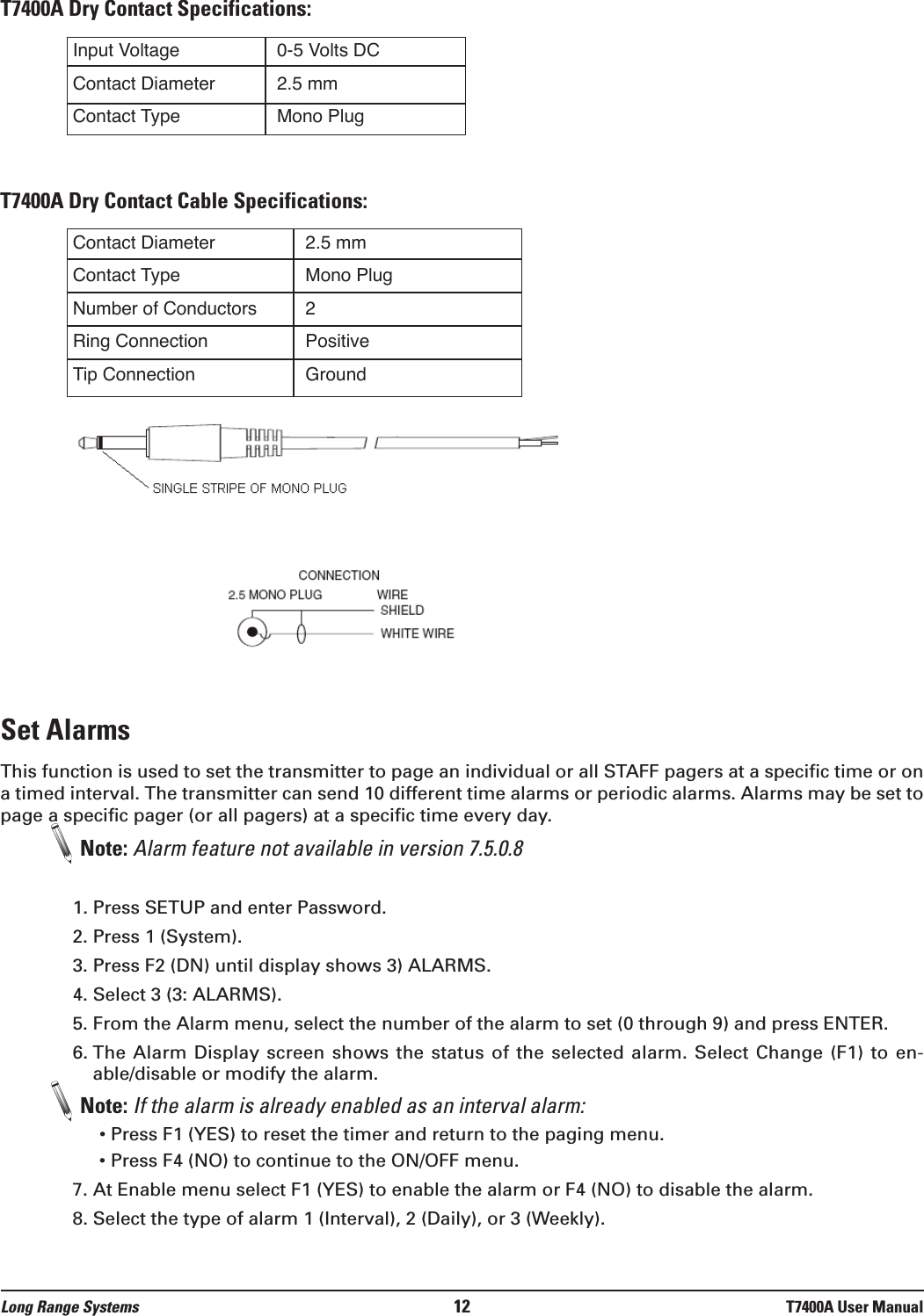 T7400A Dry Contact Specifications:T7400A Dry Contact Cable Specifications:Set AlarmsThis function is used to set the transmitter to page an individual or all STAFF pagers at a specific time or ona timed interval. The transmitter can send 10 different time alarms or periodic alarms. Alarms may be set topage a specific pager (or all pagers) at a specific time every day.Note: Alarm feature not available in version 7.5.0.81. Press SETUP and enter Password.2. Press 1 (System).3. Press F2 (DN) until display shows 3) ALARMS.4. Select 3 (3: ALARMS).5. From the Alarm menu, select the number of the alarm to set (0 through 9) and press ENTER.6. The Alarm Display screen shows  the  status  of  the selected alarm. Select Change (F1) to en-able/disable or modify the alarm. Note: If the alarm is already enabled as an interval alarm:• Press F1 (YES) to reset the timer and return to the paging menu.• Press F4 (NO) to continue to the ON/OFF menu. 7. At Enable menu select F1 (YES) to enable the alarm or F4 (NO) to disable the alarm.8. Select the type of alarm 1 (Interval), 2 (Daily), or 3 (Weekly).Input VoltageContact DiameterContact Type0-5 Volts DC2.5 mmMono PlugContact DiameterContact TypeNumber of ConductorsRing ConnectionTip Connection2.5 mmMono Plug2PositiveGroundLong Range Systems 12 T7400A User Manual