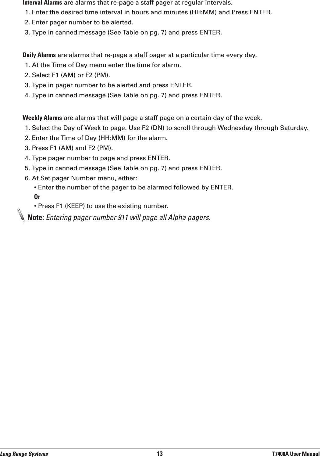 Interval Alarms are alarms that re-page a staff pager at regular intervals. 1. Enter the desired time interval in hours and minutes (HH:MM) and Press ENTER. 2. Enter pager number to be alerted.3. Type in canned message (See Table on pg. 7) and press ENTER.Daily Alarms are alarms that re-page a staff pager at a particular time every day. 1. At the Time of Day menu enter the time for alarm. 2. Select F1 (AM) or F2 (PM).3. Type in pager number to be alerted and press ENTER.4. Type in canned message (See Table on pg. 7) and press ENTER.Weekly Alarms are alarms that will page a staff page on a certain day of the week. 1. Select the Day of Week to page. Use F2 (DN) to scroll through Wednesday through Saturday.2. Enter the Time of Day (HH:MM) for the alarm.3. Press F1 (AM) and F2 (PM).4. Type pager number to page and press ENTER. 5. Type in canned message (See Table on pg. 7) and press ENTER.6. At Set pager Number menu, either:• Enter the number of the pager to be alarmed followed by ENTER.Or• Press F1 (KEEP) to use the existing number.Note: Entering pager number 911 will page all Alpha pagers.Long Range Systems 13 T7400A User Manual