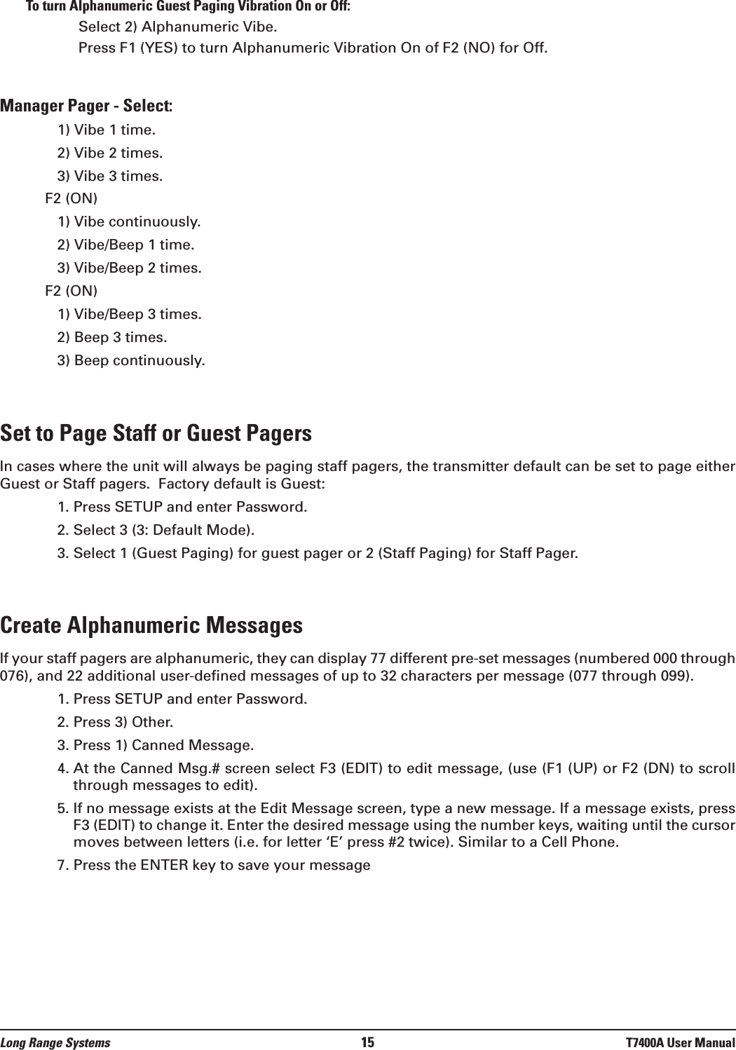 To turn Alphanumeric Guest Paging Vibration On or Off: Select 2) Alphanumeric Vibe.Press F1 (YES) to turn Alphanumeric Vibration On of F2 (NO) for Off.Manager Pager - Select:1) Vibe 1 time.2) Vibe 2 times.3) Vibe 3 times.F2 (ON)1) Vibe continuously.2) Vibe/Beep 1 time.3) Vibe/Beep 2 times.F2 (ON)1) Vibe/Beep 3 times.2) Beep 3 times.3) Beep continuously.Set to Page Staff or Guest PagersIn cases where the unit will always be paging staff pagers, the transmitter default can be set to page eitherGuest or Staff pagers.  Factory default is Guest:1. Press SETUP and enter Password.2. Select 3 (3: Default Mode).3. Select 1 (Guest Paging) for guest pager or 2 (Staff Paging) for Staff Pager.Create Alphanumeric MessagesIf your staff pagers are alphanumeric, they can display 77 different pre-set messages (numbered 000 through076), and 22 additional user-defined messages of up to 32 characters per message (077 through 099).1. Press SETUP and enter Password.2. Press 3) Other.3. Press 1) Canned Message.4. At the Canned Msg.# screen select F3 (EDIT) to edit message, (use (F1 (UP) or F2 (DN) to scrollthrough messages to edit).5. If no message exists at the Edit Message screen, type a new message. If a message exists, pressF3 (EDIT) to change it. Enter the desired message using the number keys, waiting until the cursormoves between letters (i.e. for letter ‘E’ press #2 twice). Similar to a Cell Phone.7. Press the ENTER key to save your messageLong Range Systems 15 T7400A User Manual