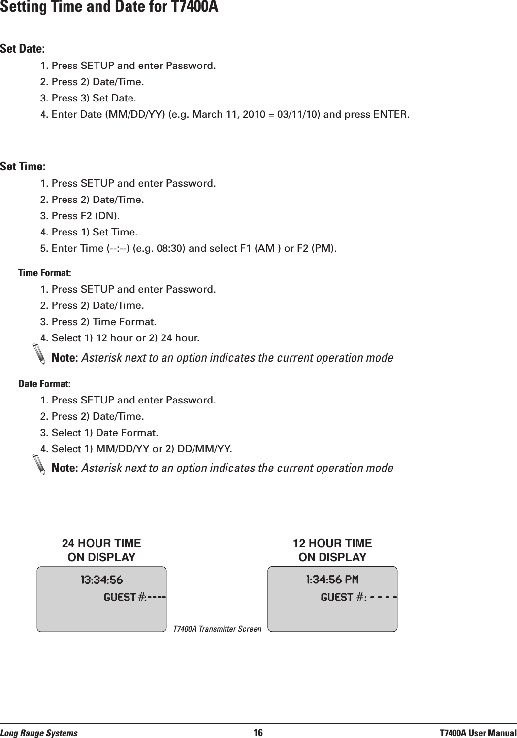 Setting Time and Date for T7400ASet Date:1. Press SETUP and enter Password.2. Press 2) Date/Time.3. Press 3) Set Date.4. Enter Date (MM/DD/YY) (e.g. March 11, 2010 = 03/11/10) and press ENTER.Set Time:1. Press SETUP and enter Password.2. Press 2) Date/Time.3. Press F2 (DN).4. Press 1) Set Time.5. Enter Time (--:--) (e.g. 08:30) and select F1 (AM ) or F2 (PM).Time Format:1. Press SETUP and enter Password.2. Press 2) Date/Time.3. Press 2) Time Format.4. Select 1) 12 hour or 2) 24 hour.Note: Asterisk next to an option indicates the current operation modeDate Format:1. Press SETUP and enter Password.2. Press 2) Date/Time.3. Select 1) Date Format.4. Select 1) MM/DD/YY or 2) DD/MM/YY.Note: Asterisk next to an option indicates the current operation mode13:34:56Guest #:----1:34:56pmGuest#:----24 HOUR TIME ON DISPLAY12 HOUR TIME ON DISPLAYLong Range Systems 16 T7400A User ManualT7400A Transmitter Screen