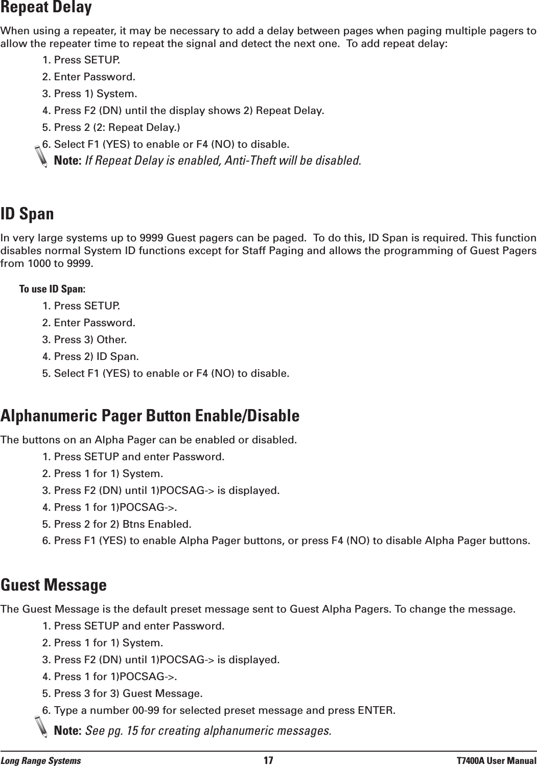 Repeat DelayWhen using a repeater, it may be necessary to add a delay between pages when paging multiple pagers toallow the repeater time to repeat the signal and detect the next one.  To add repeat delay:1. Press SETUP.2. Enter Password.3. Press 1) System.4. Press F2 (DN) until the display shows 2) Repeat Delay.5. Press 2 (2: Repeat Delay.)6. Select F1 (YES) to enable or F4 (NO) to disable.Note: If Repeat Delay is enabled, Anti-Theft will be disabled.ID SpanIn very large systems up to 9999 Guest pagers can be paged.  To do this, ID Span is required. This functiondisables normal System ID functions except for Staff Paging and allows the programming of Guest Pagersfrom 1000 to 9999. To use ID Span:1. Press SETUP.2. Enter Password.3. Press 3) Other.4. Press 2) ID Span.5. Select F1 (YES) to enable or F4 (NO) to disable.Alphanumeric Pager Button Enable/DisableThe buttons on an Alpha Pager can be enabled or disabled.1. Press SETUP and enter Password.2. Press 1 for 1) System.3. Press F2 (DN) until 1)POCSAG-&gt; is displayed.4. Press 1 for 1)POCSAG-&gt;.5. Press 2 for 2) Btns Enabled.6. Press F1 (YES) to enable Alpha Pager buttons, or press F4 (NO) to disable Alpha Pager buttons.Guest MessageThe Guest Message is the default preset message sent to Guest Alpha Pagers. To change the message.1. Press SETUP and enter Password.2. Press 1 for 1) System.3. Press F2 (DN) until 1)POCSAG-&gt; is displayed.4. Press 1 for 1)POCSAG-&gt;.5. Press 3 for 3) Guest Message.6. Type a number 00-99 for selected preset message and press ENTER.Note: See pg. 15 for creating alphanumeric messages.Long Range Systems 17 T7400A User Manual