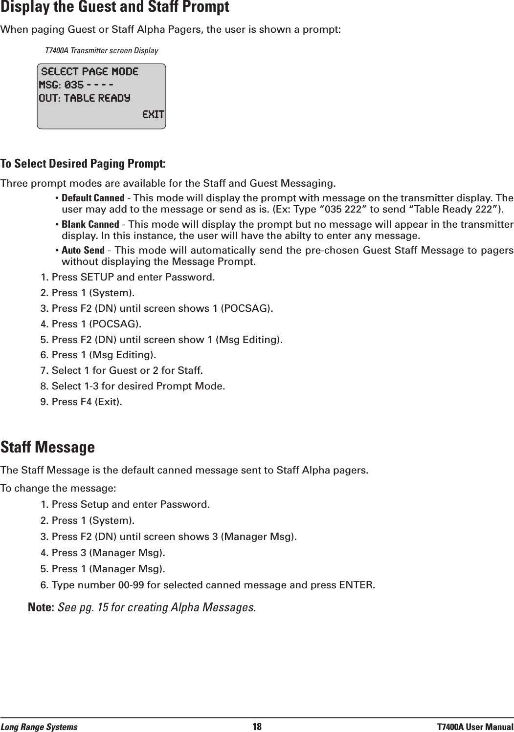 Display the Guest and Staff PromptWhen paging Guest or Staff Alpha Pagers, the user is shown a prompt:T7400A Transmitter screen DisplayTo Select Desired Paging Prompt:Three prompt modes are available for the Staff and Guest Messaging.• Default Canned - This mode will display the prompt with message on the transmitter display. Theuser may add to the message or send as is. (Ex: Type “035 222” to send “Table Ready 222”).• Blank Canned - This mode will display the prompt but no message will appear in the transmitterdisplay. In this instance, the user will have the abilty to enter any message.• Auto Send - This mode will automatically send the pre-chosen Guest Staff Message to pagerswithout displaying the Message Prompt. 1. Press SETUP and enter Password. 2. Press 1 (System).3. Press F2 (DN) until screen shows 1 (POCSAG).4. Press 1 (POCSAG).5. Press F2 (DN) until screen show 1 (Msg Editing).6. Press 1 (Msg Editing).7. Select 1 for Guest or 2 for Staff.8. Select 1-3 for desired Prompt Mode.9. Press F4 (Exit).Staff MessageThe Staff Message is the default canned message sent to Staff Alpha pagers.To change the message:1. Press Setup and enter Password.2. Press 1 (System).3. Press F2 (DN) until screen shows 3 (Manager Msg).4. Press 3 (Manager Msg).5. Press 1 (Manager Msg).6. Type number 00-99 for selected canned message and press ENTER.Note: See pg. 15 for creating Alpha Messages.SelectPageModeMSG:035----Out:TableReadyExitLong Range Systems 18 T7400A User Manual