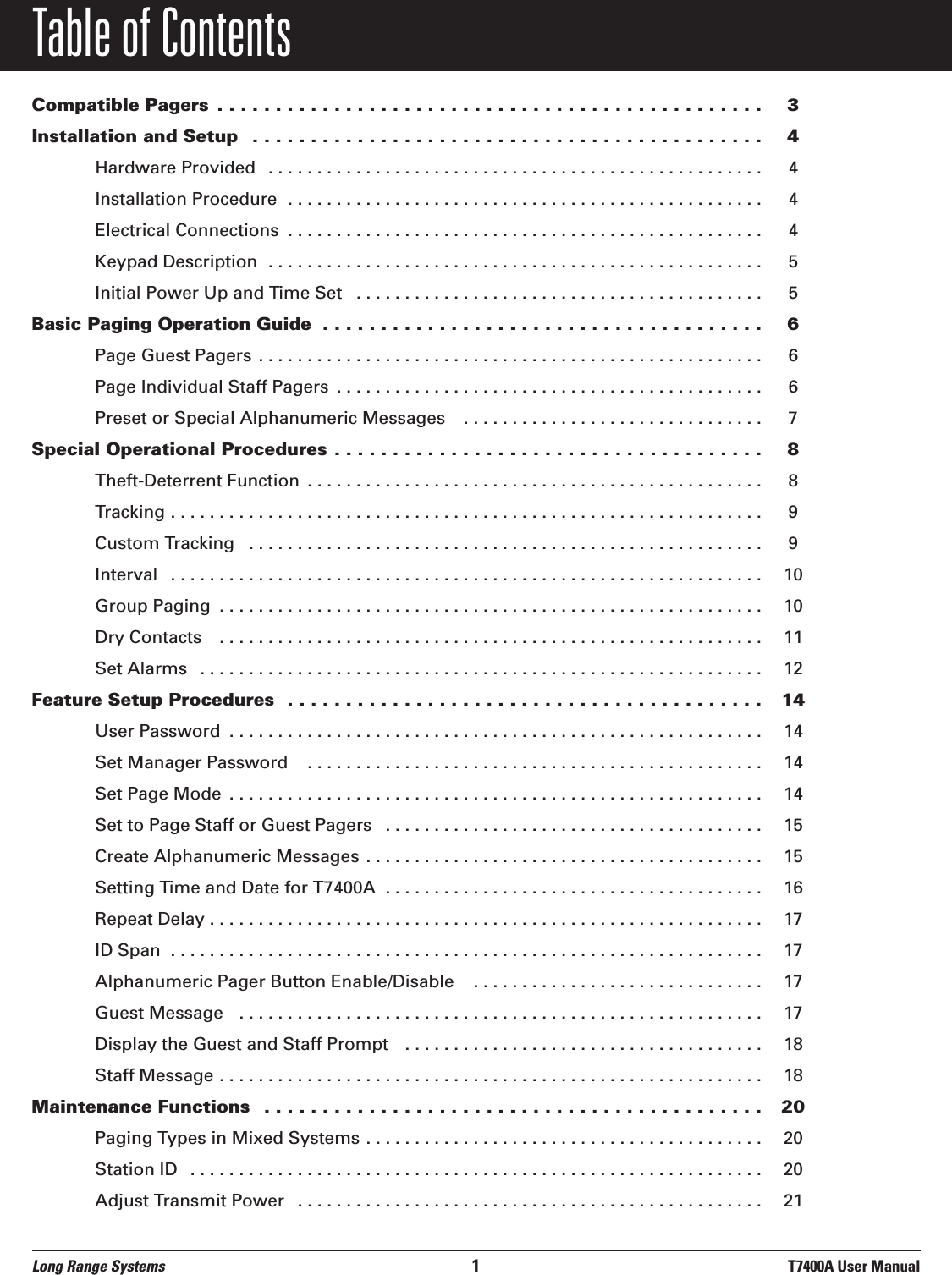 Table of ContentsCompatible Pagers  . . . . . . . . . . . . . . . . . . . . . . . . . . . . . . . . . . . . . . . . . . . . . . . 3Installation and Setup  . . . . . . . . . . . . . . . . . . . . . . . . . . . . . . . . . . . . . . . . . . . . 4Hardware Provided  . . . . . . . . . . . . . . . . . . . . . . . . . . . . . . . . . . . . . . . . . . . . . . . . . . . 4Installation Procedure  . . . . . . . . . . . . . . . . . . . . . . . . . . . . . . . . . . . . . . . . . . . . . . . . . 4Electrical Connections  . . . . . . . . . . . . . . . . . . . . . . . . . . . . . . . . . . . . . . . . . . . . . . . . . 4Keypad Description  . . . . . . . . . . . . . . . . . . . . . . . . . . . . . . . . . . . . . . . . . . . . . . . . . . . 5Initial Power Up and Time Set  . . . . . . . . . . . . . . . . . . . . . . . . . . . . . . . . . . . . . . . . . . 5Basic Paging Operation Guide  . . . . . . . . . . . . . . . . . . . . . . . . . . . . . . . . . . . . . . 6Page Guest Pagers . . . . . . . . . . . . . . . . . . . . . . . . . . . . . . . . . . . . . . . . . . . . . . . . . . . . 6Page Individual Staff Pagers  . . . . . . . . . . . . . . . . . . . . . . . . . . . . . . . . . . . . . . . . . . . . 6Preset or Special Alphanumeric Messages   . . . . . . . . . . . . . . . . . . . . . . . . . . . . . . . 7Special Operational Procedures . . . . . . . . . . . . . . . . . . . . . . . . . . . . . . . . . . . . . 8Theft-Deterrent Function  . . . . . . . . . . . . . . . . . . . . . . . . . . . . . . . . . . . . . . . . . . . . . . . 8Tracking . . . . . . . . . . . . . . . . . . . . . . . . . . . . . . . . . . . . . . . . . . . . . . . . . . . . . . . . . . . . . 9Custom Tracking   . . . . . . . . . . . . . . . . . . . . . . . . . . . . . . . . . . . . . . . . . . . . . . . . . . . . . 9Interval   . . . . . . . . . . . . . . . . . . . . . . . . . . . . . . . . . . . . . . . . . . . . . . . . . . . . . . . . . . . . . 10Group Paging  . . . . . . . . . . . . . . . . . . . . . . . . . . . . . . . . . . . . . . . . . . . . . . . . . . . . . . . . 10Dry Contacts   . . . . . . . . . . . . . . . . . . . . . . . . . . . . . . . . . . . . . . . . . . . . . . . . . . . . . . . . 11Set Alarms   . . . . . . . . . . . . . . . . . . . . . . . . . . . . . . . . . . . . . . . . . . . . . . . . . . . . . . . . . . 12Feature Setup Procedures  . . . . . . . . . . . . . . . . . . . . . . . . . . . . . . . . . . . . . . . . . 14User Password  . . . . . . . . . . . . . . . . . . . . . . . . . . . . . . . . . . . . . . . . . . . . . . . . . . . . . . . 14Set Manager Password   . . . . . . . . . . . . . . . . . . . . . . . . . . . . . . . . . . . . . . . . . . . . . . . 14Set Page Mode  . . . . . . . . . . . . . . . . . . . . . . . . . . . . . . . . . . . . . . . . . . . . . . . . . . . . . . . 14Set to Page Staff or Guest Pagers  . . . . . . . . . . . . . . . . . . . . . . . . . . . . . . . . . . . . . . . 15Create Alphanumeric Messages . . . . . . . . . . . . . . . . . . . . . . . . . . . . . . . . . . . . . . . . . 15Setting Time and Date for T7400A  . . . . . . . . . . . . . . . . . . . . . . . . . . . . . . . . . . . . . . . 16Repeat Delay . . . . . . . . . . . . . . . . . . . . . . . . . . . . . . . . . . . . . . . . . . . . . . . . . . . . . . . . . 17ID Span  . . . . . . . . . . . . . . . . . . . . . . . . . . . . . . . . . . . . . . . . . . . . . . . . . . . . . . . . . . . . . 17Alphanumeric Pager Button Enable/Disable   . . . . . . . . . . . . . . . . . . . . . . . . . . . . . . 17Guest Message   . . . . . . . . . . . . . . . . . . . . . . . . . . . . . . . . . . . . . . . . . . . . . . . . . . . . . . 17Display the Guest and Staff Prompt   . . . . . . . . . . . . . . . . . . . . . . . . . . . . . . . . . . . . . 18Staff Message . . . . . . . . . . . . . . . . . . . . . . . . . . . . . . . . . . . . . . . . . . . . . . . . . . . . . . . . 18Maintenance Functions  . . . . . . . . . . . . . . . . . . . . . . . . . . . . . . . . . . . . . . . . . . . 20Paging Types in Mixed Systems . . . . . . . . . . . . . . . . . . . . . . . . . . . . . . . . . . . . . . . . . 20Station ID  . . . . . . . . . . . . . . . . . . . . . . . . . . . . . . . . . . . . . . . . . . . . . . . . . . . . . . . . . . . 20Adjust Transmit Power  . . . . . . . . . . . . . . . . . . . . . . . . . . . . . . . . . . . . . . . . . . . . . . . . 21Long Range Systems 1T7400A User Manual