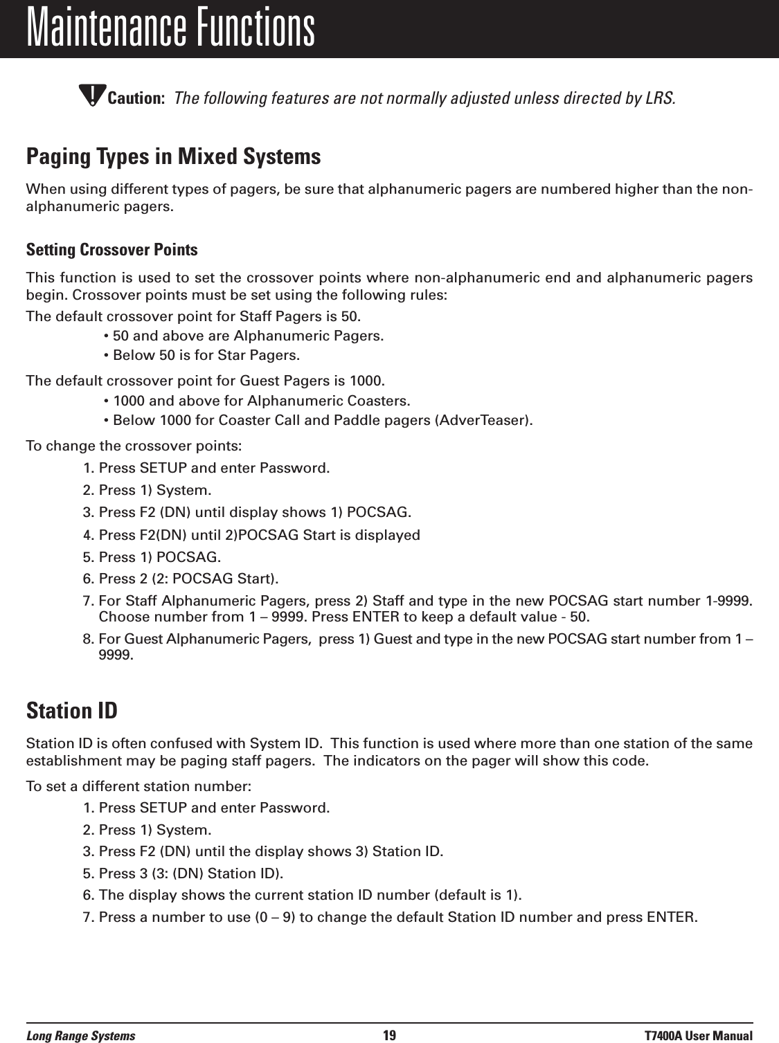 Maintenance FunctionsCaution: The following features are not normally adjusted unless directed by LRS.Paging Types in Mixed SystemsWhen using different types of pagers, be sure that alphanumeric pagers are numbered higher than the non-alphanumeric pagers.Setting Crossover PointsThis function is used to set the crossover points where non-alphanumeric end and alphanumeric pagersbegin. Crossover points must be set using the following rules:The default crossover point for Staff Pagers is 50.• 50 and above are Alphanumeric Pagers.• Below 50 is for Star Pagers.The default crossover point for Guest Pagers is 1000.• 1000 and above for Alphanumeric Coasters.• Below 1000 for Coaster Call and Paddle pagers (AdverTeaser).To change the crossover points:1. Press SETUP and enter Password.2. Press 1) System.3. Press F2 (DN) until display shows 1) POCSAG.4. Press F2(DN) until 2)POCSAG Start is displayed5. Press 1) POCSAG.6. Press 2 (2: POCSAG Start).7. For Staff Alphanumeric Pagers, press 2) Staff and type in the new POCSAG start number 1-9999.Choose number from 1 – 9999. Press ENTER to keep a default value - 50.8. For Guest Alphanumeric Pagers,  press 1) Guest and type in the new POCSAG start number from 1 –9999.Station IDStation ID is often confused with System ID.  This function is used where more than one station of the sameestablishment may be paging staff pagers.  The indicators on the pager will show this code.  To set a different station number:1. Press SETUP and enter Password.2. Press 1) System.3. Press F2 (DN) until the display shows 3) Station ID.5. Press 3 (3: (DN) Station ID).6. The display shows the current station ID number (default is 1).7. Press a number to use (0 – 9) to change the default Station ID number and press ENTER.!Long Range Systems 19 T7400A User Manual