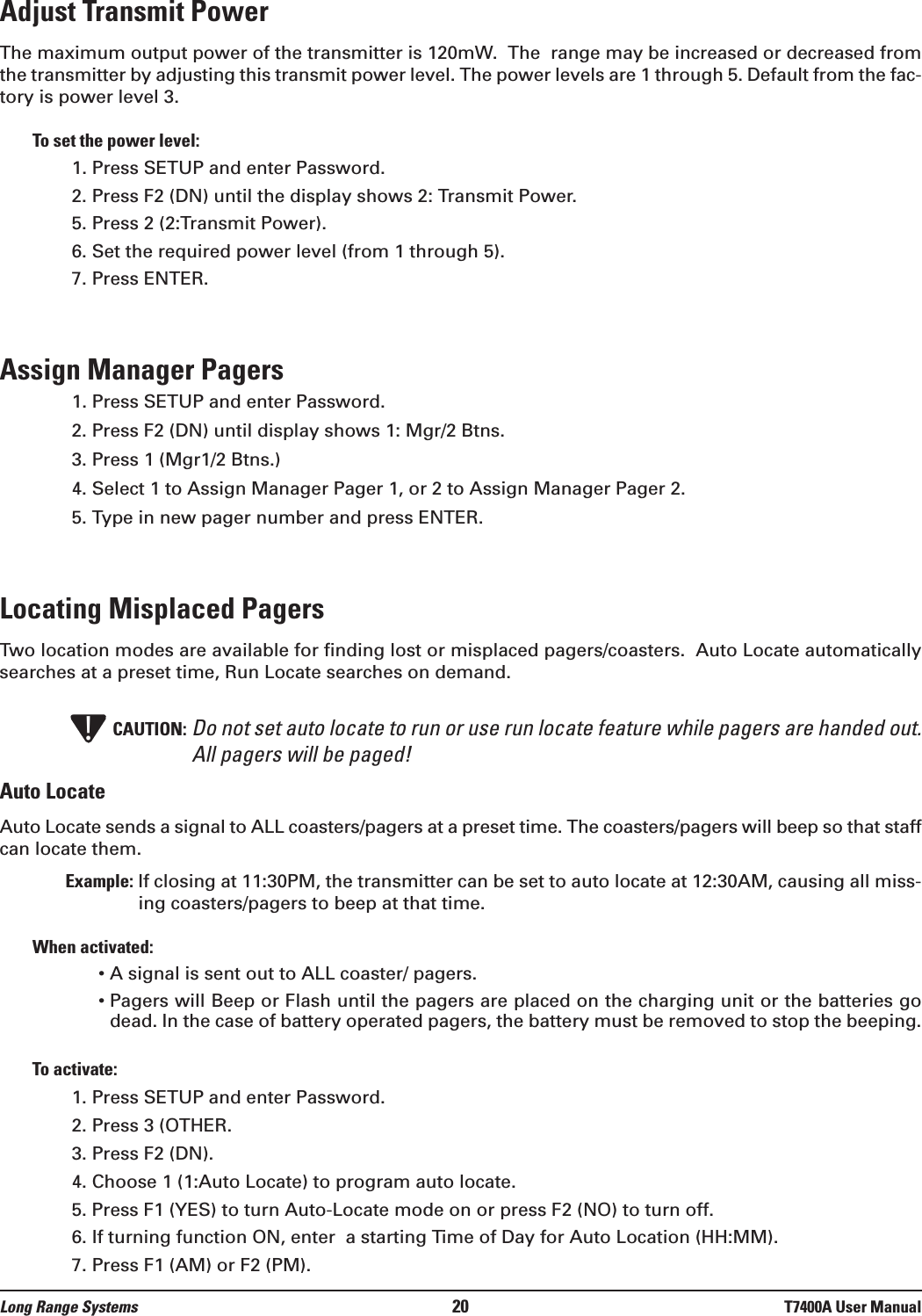 Long Range Systems 20 T7400A User ManualAdjust Transmit PowerThe maximum output power of the transmitter is 120mW.  The  range may be increased or decreased fromthe transmitter by adjusting this transmit power level. The power levels are 1 through 5. Default from the fac-tory is power level 3. To set the power level:1. Press SETUP and enter Password.2. Press F2 (DN) until the display shows 2: Transmit Power.5. Press 2 (2:Transmit Power).6. Set the required power level (from 1 through 5).7. Press ENTER.Assign Manager Pagers1. Press SETUP and enter Password. 2. Press F2 (DN) until display shows 1: Mgr/2 Btns.3. Press 1 (Mgr1/2 Btns.)4. Select 1 to Assign Manager Pager 1, or 2 to Assign Manager Pager 2. 5. Type in new pager number and press ENTER.Locating Misplaced Pagers Two location modes are available for finding lost or misplaced pagers/coasters.  Auto Locate automaticallysearches at a preset time, Run Locate searches on demand.CAUTION: Do not set auto locate to run or use run locate feature while pagers are handed out.All pagers will be paged!Auto LocateAuto Locate sends a signal to ALL coasters/pagers at a preset time. The coasters/pagers will beep so that staffcan locate them. Example: If closing at 11:30PM, the transmitter can be set to auto locate at 12:30AM, causing all miss-ing coasters/pagers to beep at that time.When activated:• A signal is sent out to ALL coaster/ pagers.• Pagers will Beep or Flash until the pagers are placed on the charging unit or the batteries godead. In the case of battery operated pagers, the battery must be removed to stop the beeping.To activate:1. Press SETUP and enter Password. 2. Press 3 (OTHER.3. Press F2 (DN).4. Choose 1 (1:Auto Locate) to program auto locate.5. Press F1 (YES) to turn Auto-Locate mode on or press F2 (NO) to turn off.6. If turning function ON, enter  a starting Time of Day for Auto Location (HH:MM).7. Press F1 (AM) or F2 (PM).!