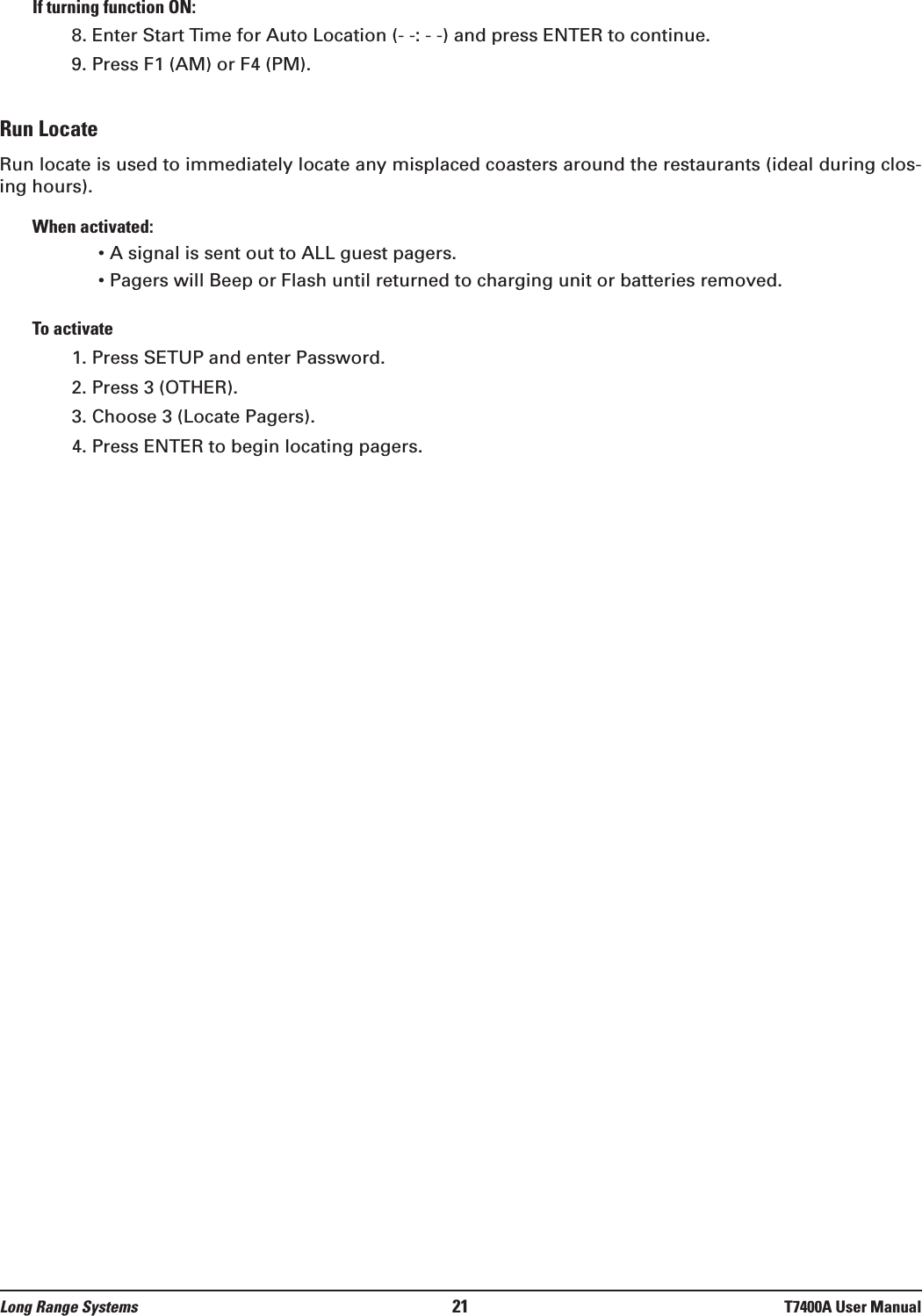 Long Range Systems 21 T7400A User ManualIf turning function ON:8. Enter Start Time for Auto Location (- -: - -) and press ENTER to continue.9. Press F1 (AM) or F4 (PM).Run LocateRun locate is used to immediately locate any misplaced coasters around the restaurants (ideal during clos-ing hours).When activated:• A signal is sent out to ALL guest pagers.• Pagers will Beep or Flash until returned to charging unit or batteries removed.To activate1. Press SETUP and enter Password.2. Press 3 (OTHER).3. Choose 3 (Locate Pagers).4. Press ENTER to begin locating pagers.