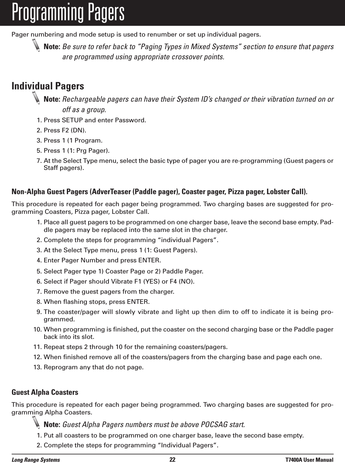 Programming PagersPager numbering and mode setup is used to renumber or set up individual pagers.Note: Be sure to refer back to “Paging Types in Mixed Systems” section to ensure that pagersare programmed using appropriate crossover points.Individual PagersNote: Rechargeable pagers can have their System ID’s changed or their vibration turned on oroff as a group.1. Press SETUP and enter Password.2. Press F2 (DN).3. Press 1 (1 Program.5. Press 1 (1: Prg Pager).7. At the Select Type menu, select the basic type of pager you are re-programming (Guest pagers orStaff pagers).Non-Alpha Guest Pagers (AdverTeaser (Paddle pager), Coaster pager, Pizza pager, Lobster Call).This procedure is repeated for each pager being programmed. Two charging bases are suggested for pro-gramming Coasters, Pizza pager, Lobster Call.1. Place all guest pagers to be programmed on one charger base, leave the second base empty. Pad-dle pagers may be replaced into the same slot in the charger.     2. Complete the steps for programming “individual Pagers”.3. At the Select Type menu, press 1 (1: Guest Pagers).4. Enter Pager Number and press ENTER.5. Select Pager type 1) Coaster Page or 2) Paddle Pager. 6. Select if Pager should Vibrate F1 (YES) or F4 (NO).7. Remove the guest pagers from the charger.8. When flashing stops, press ENTER.9. The coaster/pager will slowly vibrate and light up then dim to off to indicate it is being pro-grammed.10. When programming is finished, put the coaster on the second charging base or the Paddle pagerback into its slot. 11. Repeat steps 2 through 10 for the remaining coasters/pagers.12. When finished remove all of the coasters/pagers from the charging base and page each one.13. Reprogram any that do not page.Guest Alpha CoastersThis procedure is repeated for each pager being programmed. Two charging bases are suggested for pro-gramming Alpha Coasters.Note: Guest Alpha Pagers numbers must be above POCSAG start.1. Put all coasters to be programmed on one charger base, leave the second base empty.2. Complete the steps for programming “Individual Pagers”.Long Range Systems 22 T7400A User Manual