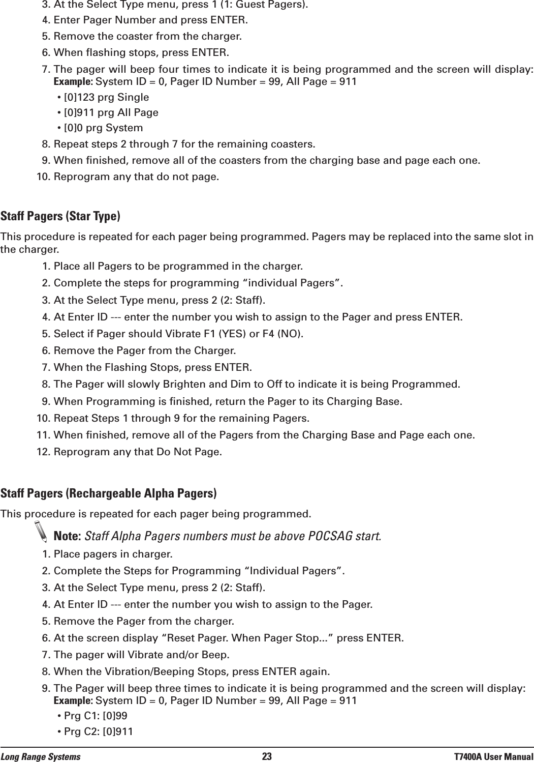 3. At the Select Type menu, press 1 (1: Guest Pagers).4. Enter Pager Number and press ENTER.5. Remove the coaster from the charger.6. When flashing stops, press ENTER.7. The pager will beep four times to indicate it is being programmed and the screen will display: Example: System ID = 0, Pager ID Number = 99, All Page = 911• [0]123 prg Single• [0]911 prg All Page• [0]0 prg System8. Repeat steps 2 through 7 for the remaining coasters.9. When finished, remove all of the coasters from the charging base and page each one.10. Reprogram any that do not page.Staff Pagers (Star Type)This procedure is repeated for each pager being programmed. Pagers may be replaced into the same slot inthe charger.1. Place all Pagers to be programmed in the charger.2. Complete the steps for programming “individual Pagers”.3. At the Select Type menu, press 2 (2: Staff).4. At Enter ID --- enter the number you wish to assign to the Pager and press ENTER.5. Select if Pager should Vibrate F1 (YES) or F4 (NO).6. Remove the Pager from the Charger. 7. When the Flashing Stops, press ENTER.8. The Pager will slowly Brighten and Dim to Off to indicate it is being Programmed.9. When Programming is finished, return the Pager to its Charging Base.10. Repeat Steps 1 through 9 for the remaining Pagers.11. When finished, remove all of the Pagers from the Charging Base and Page each one.12. Reprogram any that Do Not Page.Staff Pagers (Rechargeable Alpha Pagers)This procedure is repeated for each pager being programmed.Note: Staff Alpha Pagers numbers must be above POCSAG start.1. Place pagers in charger.2. Complete the Steps for Programming “Individual Pagers”.3. At the Select Type menu, press 2 (2: Staff). 4. At Enter ID --- enter the number you wish to assign to the Pager. 5. Remove the Pager from the charger.6. At the screen display “Reset Pager. When Pager Stop...” press ENTER.7. The pager will Vibrate and/or Beep.8. When the Vibration/Beeping Stops, press ENTER again.9. The Pager will beep three times to indicate it is being programmed and the screen will display: Example: System ID = 0, Pager ID Number = 99, All Page = 911• Prg C1: [0]99• Prg C2: [0]911Long Range Systems 23 T7400A User Manual