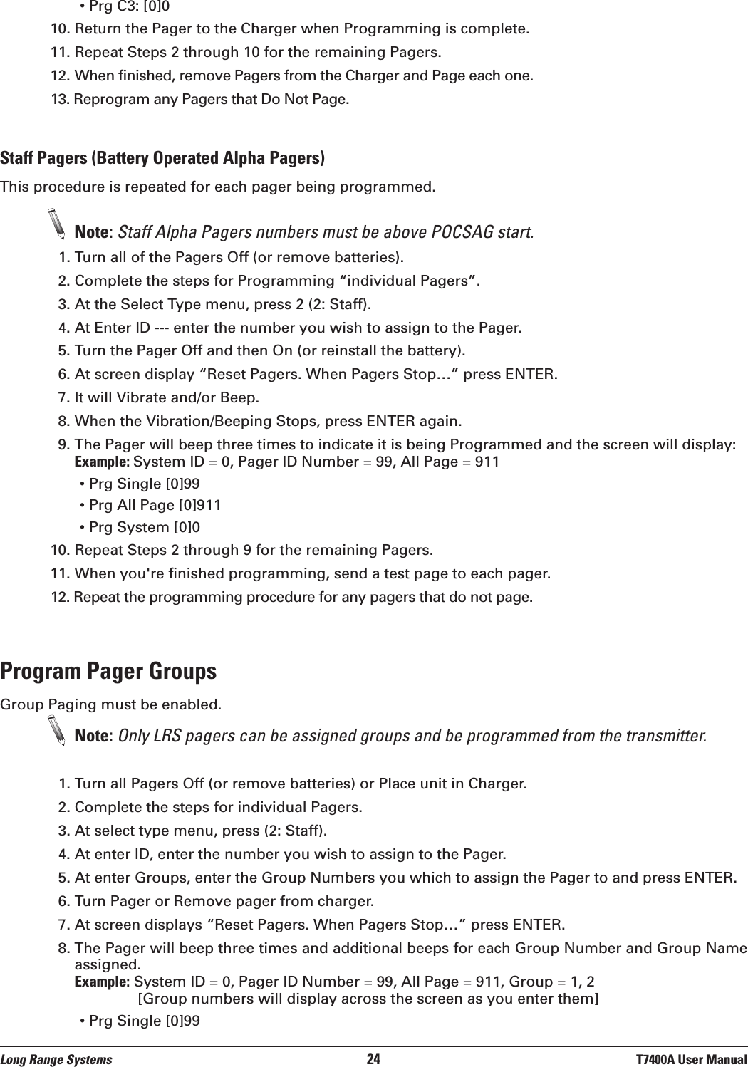 • Prg C3: [0]010. Return the Pager to the Charger when Programming is complete.11. Repeat Steps 2 through 10 for the remaining Pagers.12. When finished, remove Pagers from the Charger and Page each one. 13. Reprogram any Pagers that Do Not Page.Staff Pagers (Battery Operated Alpha Pagers)This procedure is repeated for each pager being programmed.Note: Staff Alpha Pagers numbers must be above POCSAG start.1. Turn all of the Pagers Off (or remove batteries).2. Complete the steps for Programming “individual Pagers”.3. At the Select Type menu, press 2 (2: Staff).4. At Enter ID --- enter the number you wish to assign to the Pager.  5. Turn the Pager Off and then On (or reinstall the battery).6. At screen display “Reset Pagers. When Pagers Stop…” press ENTER.7. It will Vibrate and/or Beep.8. When the Vibration/Beeping Stops, press ENTER again.9. The Pager will beep three times to indicate it is being Programmed and the screen will display: Example: System ID = 0, Pager ID Number = 99, All Page = 911• Prg Single [0]99• Prg All Page [0]911• Prg System [0]010. Repeat Steps 2 through 9 for the remaining Pagers.11. When you&apos;re finished programming, send a test page to each pager.12. Repeat the programming procedure for any pagers that do not page.Program Pager GroupsGroup Paging must be enabled.Note: Only LRS pagers can be assigned groups and be programmed from the transmitter.1. Turn all Pagers Off (or remove batteries) or Place unit in Charger.2. Complete the steps for individual Pagers.3. At select type menu, press (2: Staff).4. At enter ID, enter the number you wish to assign to the Pager. 5. At enter Groups, enter the Group Numbers you which to assign the Pager to and press ENTER. 6. Turn Pager or Remove pager from charger.7. At screen displays “Reset Pagers. When Pagers Stop…” press ENTER.8. The Pager will beep three times and additional beeps for each Group Number and Group Nameassigned.Example: System ID = 0, Pager ID Number = 99, All Page = 911, Group = 1, 2[Group numbers will display across the screen as you enter them]• Prg Single [0]99Long Range Systems 24 T7400A User Manual