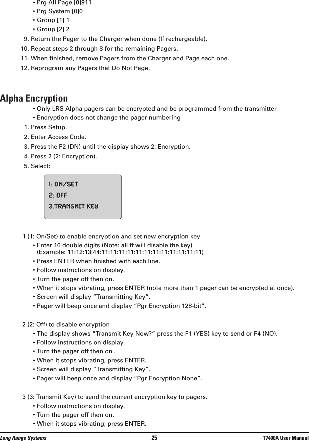 • Prg All Page [0]911• Prg System [0]0• Group [1] 1• Group [2] 29. Return the Pager to the Charger when done (If rechargeable).10. Repeat steps 2 through 8 for the remaining Pagers.11. When finished, remove Pagers from the Charger and Page each one.12. Reprogram any Pagers that Do Not Page.Alpha Encryption• Only LRS Alpha pagers can be encrypted and be programmed from the transmitter• Encryption does not change the pager numbering1. Press Setup.2. Enter Access Code.3. Press the F2 (DN) until the display shows 2: Encryption.4. Press 2 (2: Encryption).5. Select:1 (1: On/Set) to enable encryption and set new encryption key• Enter 16 double digits (Note: all ff will disable the key)(Example: 11:12:13:44:11:11:11:11:11:11:11:11:11:11:11:11)• Press ENTER when finished with each line.• Follow instructions on display.• Turn the pager off then on. • When it stops vibrating, press ENTER (note more than 1 pager can be encrypted at once).• Screen will display “Transmitting Key”. • Pager will beep once and display “Pgr Encryption 128-bit”.2 (2: Off) to disable encryption• The display shows “Transmit Key Now?” press the F1 (YES) key to send or F4 (NO).• Follow instructions on display. • Turn the pager off then on . • When it stops vibrating, press ENTER.• Screen will display “Transmitting Key”.• Pager will beep once and display “Pgr Encryption None”.3 (3: Transmit Key) to send the current encryption key to pagers.• Follow instructions on display. • Turn the pager off then on.  • When it stops vibrating, press ENTER. 1:On/Set2:Off3.TransmitKeyLong Range Systems 25 T7400A User Manual