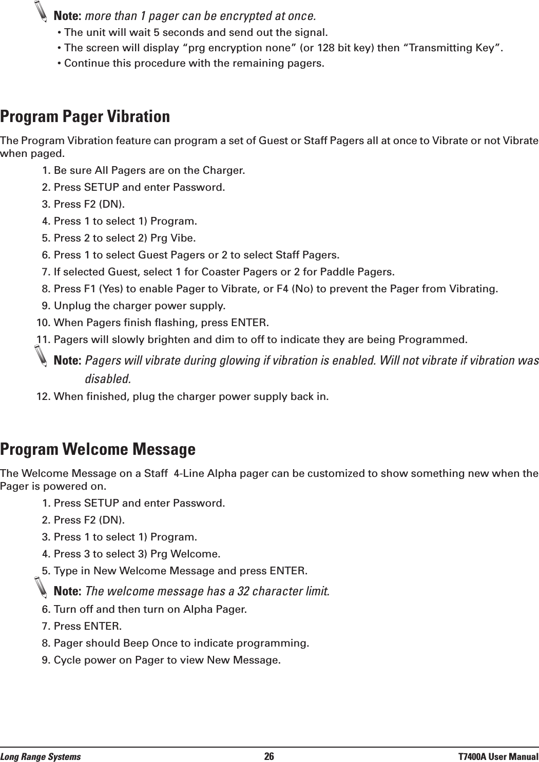 Note: more than 1 pager can be encrypted at once.• The unit will wait 5 seconds and send out the signal.• The screen will display “prg encryption none” (or 128 bit key) then “Transmitting Key”.• Continue this procedure with the remaining pagers.Program Pager VibrationThe Program Vibration feature can program a set of Guest or Staff Pagers all at once to Vibrate or not Vibratewhen paged. 1. Be sure All Pagers are on the Charger.2. Press SETUP and enter Password.3. Press F2 (DN).4. Press 1 to select 1) Program.5. Press 2 to select 2) Prg Vibe.6. Press 1 to select Guest Pagers or 2 to select Staff Pagers.7. If selected Guest, select 1 for Coaster Pagers or 2 for Paddle Pagers.8. Press F1 (Yes) to enable Pager to Vibrate, or F4 (No) to prevent the Pager from Vibrating.9. Unplug the charger power supply.10. When Pagers finish flashing, press ENTER.11. Pagers will slowly brighten and dim to off to indicate they are being Programmed.Note: Pagers will vibrate during glowing if vibration is enabled. Will not vibrate if vibration wasdisabled. 12. When finished, plug the charger power supply back in.Program Welcome MessageThe Welcome Message on a Staff  4-Line Alpha pager can be customized to show something new when thePager is powered on. 1. Press SETUP and enter Password.2. Press F2 (DN).3. Press 1 to select 1) Program.4. Press 3 to select 3) Prg Welcome.5. Type in New Welcome Message and press ENTER.Note: The welcome message has a 32 character limit.6. Turn off and then turn on Alpha Pager.7. Press ENTER.8. Pager should Beep Once to indicate programming.9. Cycle power on Pager to view New Message.Long Range Systems 26 T7400A User Manual