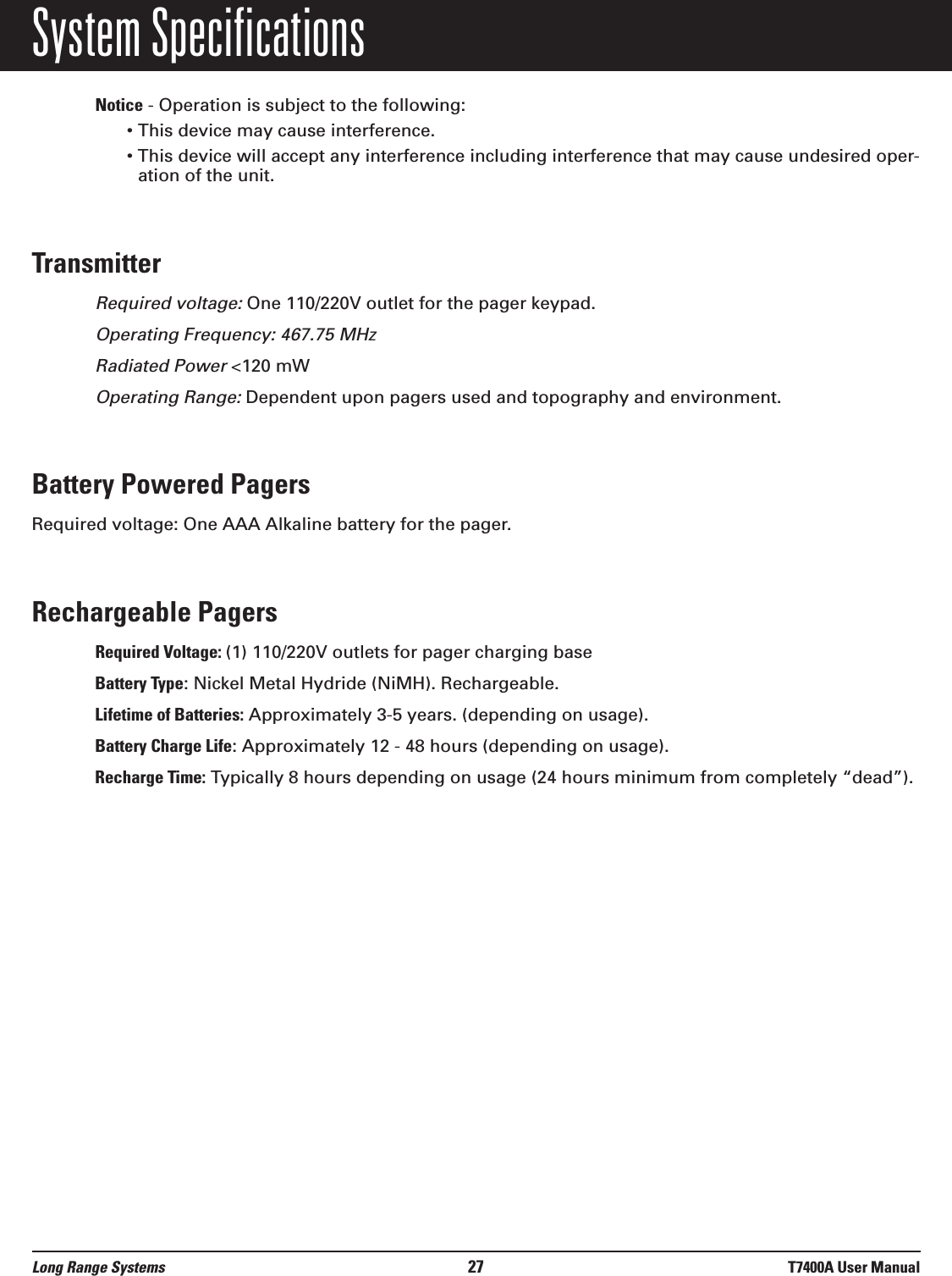 System SpecificationsNotice - Operation is subject to the following:• This device may cause interference.• This device will accept any interference including interference that may cause undesired oper-ation of the unit.TransmitterRequired voltage:One 110/220V outlet for the pager keypad.Operating Frequency: 467.75 MHzRadiated Power &lt;120 mWOperating Range:Dependent upon pagers used and topography and environment.Battery Powered PagersRequired voltage: One AAA Alkaline battery for the pager.Rechargeable PagersRequired Voltage: (1) 110/220V outlets for pager charging baseBattery Type: Nickel Metal Hydride (NiMH). Rechargeable.Lifetime of Batteries: Approximately 3-5 years. (depending on usage).Battery Charge Life: Approximately 12 - 48 hours (depending on usage).Recharge Time: Typically 8 hours depending on usage (24 hours minimum from completely “dead”).Long Range Systems 27 T7400A User Manual