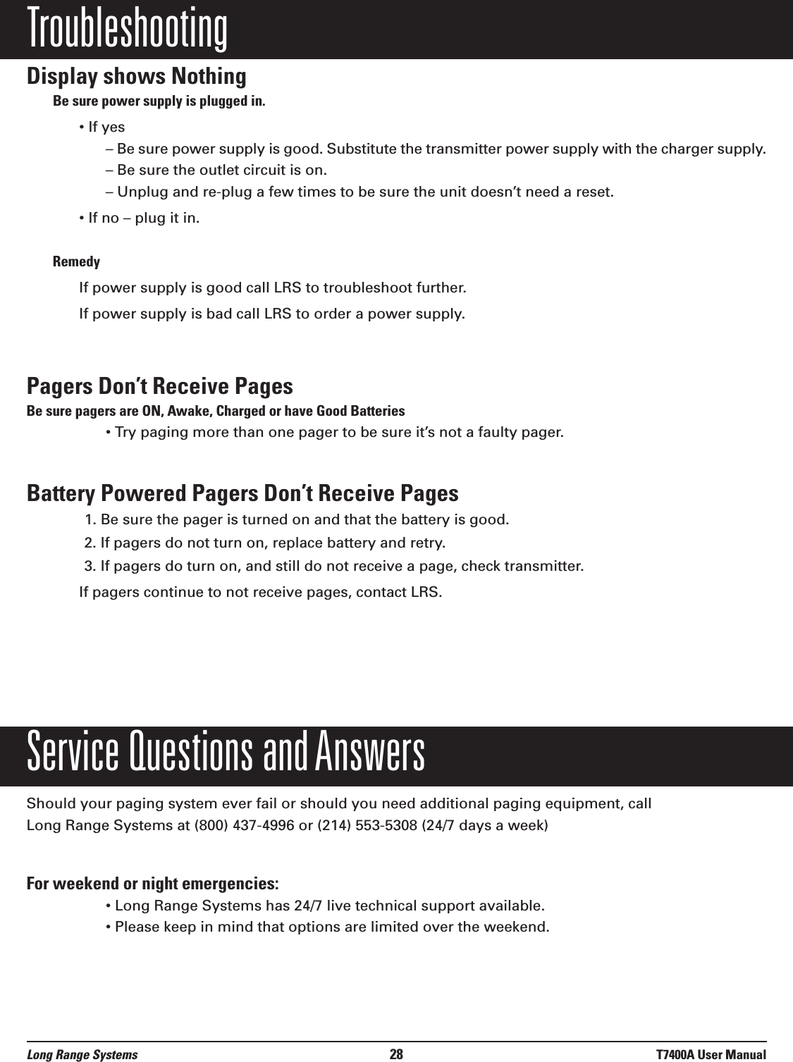 TroubleshootingDisplay shows NothingBe sure power supply is plugged in.• If yes– Be sure power supply is good. Substitute the transmitter power supply with the charger supply.– Be sure the outlet circuit is on.– Unplug and re-plug a few times to be sure the unit doesn’t need a reset.• If no – plug it in. RemedyIf power supply is good call LRS to troubleshoot further.If power supply is bad call LRS to order a power supply.Pagers Don’t Receive PagesBe sure pagers are ON, Awake, Charged or have Good Batteries• Try paging more than one pager to be sure it’s not a faulty pager.Battery Powered Pagers Don’t Receive Pages1. Be sure the pager is turned on and that the battery is good.2. If pagers do not turn on, replace battery and retry.3. If pagers do turn on, and still do not receive a page, check transmitter.If pagers continue to not receive pages, contact LRS.Service Questions and AnswersShould your paging system ever fail or should you need additional paging equipment, call Long Range Systems at (800) 437-4996 or (214) 553-5308 (24/7 days a week)For weekend or night emergencies: • Long Range Systems has 24/7 live technical support available.• Please keep in mind that options are limited over the weekend.Long Range Systems 28 T7400A User Manual
