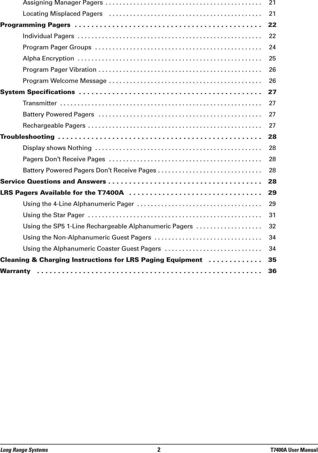 Assigning Manager Pagers  . . . . . . . . . . . . . . . . . . . . . . . . . . . . . . . . . . . . . . . . . . . . . 21Locating Misplaced Pagers   . . . . . . . . . . . . . . . . . . . . . . . . . . . . . . . . . . . . . . . . . . . . 21Programming Pagers  . . . . . . . . . . . . . . . . . . . . . . . . . . . . . . . . . . . . . . . . . . . . . 22Individual Pagers  . . . . . . . . . . . . . . . . . . . . . . . . . . . . . . . . . . . . . . . . . . . . . . . . . . . . . 22Program Pager Groups  . . . . . . . . . . . . . . . . . . . . . . . . . . . . . . . . . . . . . . . . . . . . . . . . 24Alpha Encryption  . . . . . . . . . . . . . . . . . . . . . . . . . . . . . . . . . . . . . . . . . . . . . . . . . . . . . 25Program Pager Vibration . . . . . . . . . . . . . . . . . . . . . . . . . . . . . . . . . . . . . . . . . . . . . . . 26Program Welcome Message  . . . . . . . . . . . . . . . . . . . . . . . . . . . . . . . . . . . . . . . . . . . . 26System Specifications  . . . . . . . . . . . . . . . . . . . . . . . . . . . . . . . . . . . . . . . . . . . . 27Transmitter  . . . . . . . . . . . . . . . . . . . . . . . . . . . . . . . . . . . . . . . . . . . . . . . . . . . . . . . . . . 27Battery Powered Pagers  . . . . . . . . . . . . . . . . . . . . . . . . . . . . . . . . . . . . . . . . . . . . . . . 27Rechargeable Pagers  . . . . . . . . . . . . . . . . . . . . . . . . . . . . . . . . . . . . . . . . . . . . . . . . . . 27Troubleshooting  . . . . . . . . . . . . . . . . . . . . . . . . . . . . . . . . . . . . . . . . . . . . . . . . . 28Display shows Nothing  . . . . . . . . . . . . . . . . . . . . . . . . . . . . . . . . . . . . . . . . . . . . . . . . 28Pagers Don’t Receive Pages  . . . . . . . . . . . . . . . . . . . . . . . . . . . . . . . . . . . . . . . . . . . . 28Battery Powered Pagers Don’t Receive Pages . . . . . . . . . . . . . . . . . . . . . . . . . . . . . . 28Service Questions and Answers . . . . . . . . . . . . . . . . . . . . . . . . . . . . . . . . . . . . . 28LRS Pagers Available for the T7400A  . . . . . . . . . . . . . . . . . . . . . . . . . . . . . . . . 29Using the 4-Line Alphanumeric Pager  . . . . . . . . . . . . . . . . . . . . . . . . . . . . . . . . . . . . 29Using the Star Pager  . . . . . . . . . . . . . . . . . . . . . . . . . . . . . . . . . . . . . . . . . . . . . . . . . . 31Using the SP5 1-Line Rechargeable Alphanumeric Pagers  . . . . . . . . . . . . . . . . . . . 32Using the Non-Alphanumeric Guest Pagers  . . . . . . . . . . . . . . . . . . . . . . . . . . . . . . . 34Using the Alphanumeric Coaster Guest Pagers  . . . . . . . . . . . . . . . . . . . . . . . . . . . . 34Cleaning &amp; Charging Instructions for LRS Paging Equipment   . . . . . . . . . . . . . 35Warranty   . . . . . . . . . . . . . . . . . . . . . . . . . . . . . . . . . . . . . . . . . . . . . . . . . . . . . . 36Long Range Systems 2T7400A User Manual