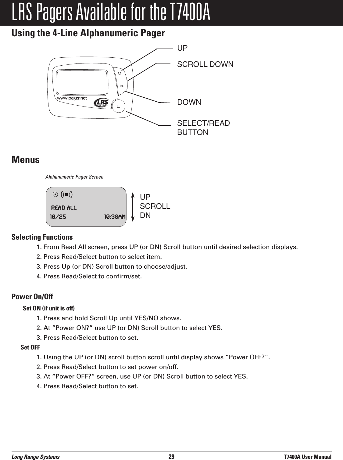 LRS Pagers Available for the T7400AUsing the 4-Line Alphanumeric PagerMenusAlphanumeric Pager Screen Selecting Functions1. From Read All screen, press UP (or DN) Scroll button until desired selection displays.2. Press Read/Select button to select item.3. Press Up (or DN) Scroll button to choose/adjust. 4. Press Read/Select to confirm/set.Power On/OffSet ON (if unit is off)1. Press and hold Scroll Up until YES/NO shows.2. At “Power ON?” use UP (or DN) Scroll button to select YES.3. Press Read/Select button to set.Set OFF1. Using the UP (or DN) scroll button scroll until display shows “Power OFF?”.2. Press Read/Select button to set power on/off.3. At “Power OFF?” screen, use UP (or DN) Scroll button to select YES.4. Press Read/Select button to set.www.pager.netUPSCROLL DOWNDOWNSELECT/READBUTTONReadAll10/25 10:38amUPSCROLLDNLong Range Systems 29 T7400A User Manual