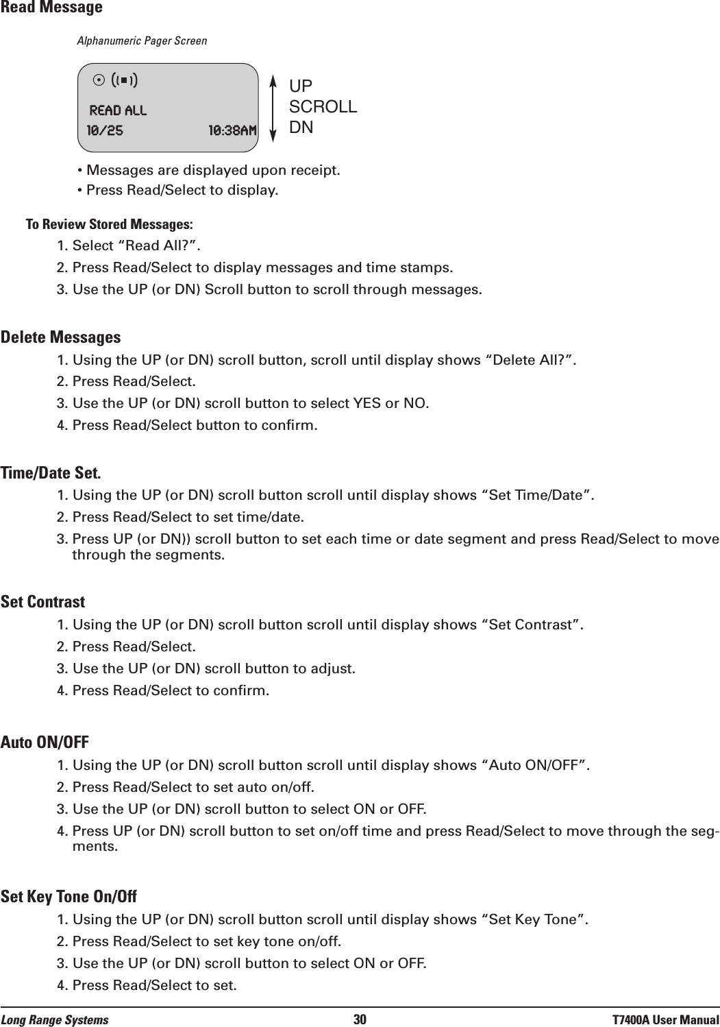 Read MessageAlphanumeric Pager Screen• Messages are displayed upon receipt.• Press Read/Select to display.To Review Stored Messages:1. Select “Read All?”.2. Press Read/Select to display messages and time stamps.3. Use the UP (or DN) Scroll button to scroll through messages.Delete Messages1. Using the UP (or DN) scroll button, scroll until display shows “Delete All?”.2. Press Read/Select. 3. Use the UP (or DN) scroll button to select YES or NO.4. Press Read/Select button to confirm.Time/Date Set.1. Using the UP (or DN) scroll button scroll until display shows “Set Time/Date”.2. Press Read/Select to set time/date.3. Press UP (or DN)) scroll button to set each time or date segment and press Read/Select to movethrough the segments.Set Contrast1. Using the UP (or DN) scroll button scroll until display shows “Set Contrast”.2. Press Read/Select.3. Use the UP (or DN) scroll button to adjust.4. Press Read/Select to confirm.Auto ON/OFF1. Using the UP (or DN) scroll button scroll until display shows “Auto ON/OFF”.2. Press Read/Select to set auto on/off.3. Use the UP (or DN) scroll button to select ON or OFF.4. Press UP (or DN) scroll button to set on/off time and press Read/Select to move through the seg-ments.Set Key Tone On/Off1. Using the UP (or DN) scroll button scroll until display shows “Set Key Tone”.2. Press Read/Select to set key tone on/off.3. Use the UP (or DN) scroll button to select ON or OFF.4. Press Read/Select to set.ReadAll10/25 10:38amUPSCROLLDNLong Range Systems 30 T7400A User Manual