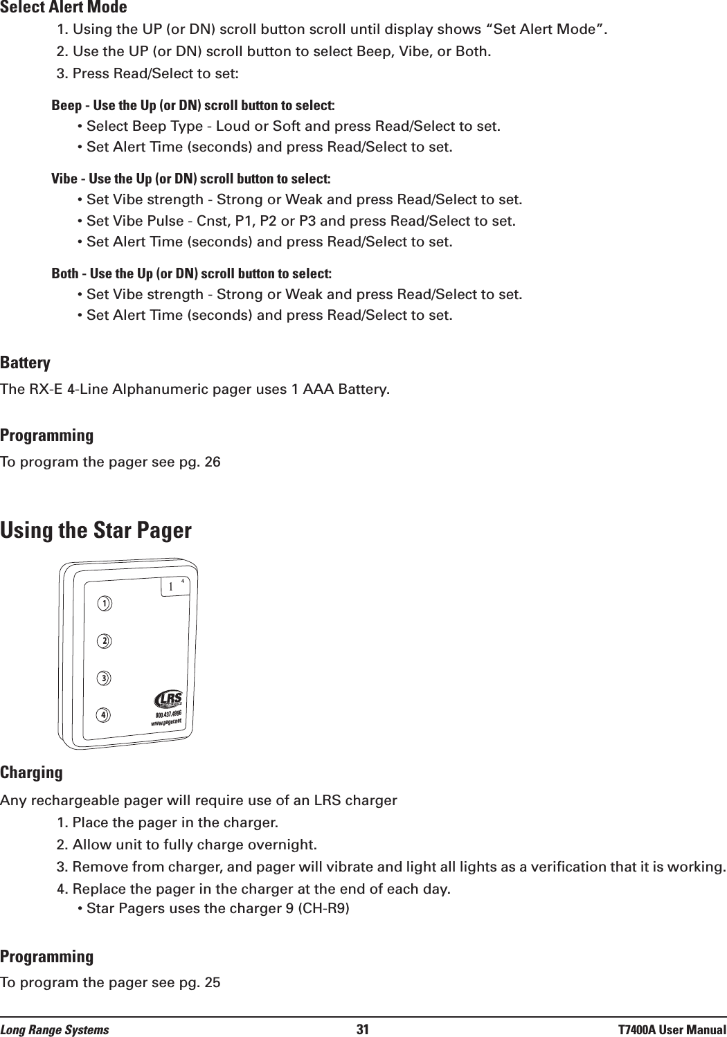 Select Alert Mode1. Using the UP (or DN) scroll button scroll until display shows “Set Alert Mode”.2. Use the UP (or DN) scroll button to select Beep, Vibe, or Both.3. Press Read/Select to set:Beep - Use the Up (or DN) scroll button to select:• Select Beep Type - Loud or Soft and press Read/Select to set.• Set Alert Time (seconds) and press Read/Select to set.Vibe - Use the Up (or DN) scroll button to select:• Set Vibe strength - Strong or Weak and press Read/Select to set.• Set Vibe Pulse - Cnst, P1, P2 or P3 and press Read/Select to set.• Set Alert Time (seconds) and press Read/Select to set.Both - Use the Up (or DN) scroll button to select:• Set Vibe strength - Strong or Weak and press Read/Select to set.• Set Alert Time (seconds) and press Read/Select to set.BatteryThe RX-E 4-Line Alphanumeric pager uses 1 AAA Battery.ProgrammingTo program the pager see pg. 26Using the Star PagerChargingAny rechargeable pager will require use of an LRS charger  1. Place the pager in the charger.  2. Allow unit to fully charge overnight.3. Remove from charger, and pager will vibrate and light all lights as a verification that it is working.4. Replace the pager in the charger at the end of each day.• Star Pagers uses the charger 9 (CH-R9)ProgrammingTo program the pager see pg. 251234800.437.4996www.pager.net14Long Range Systems 31 T7400A User Manual