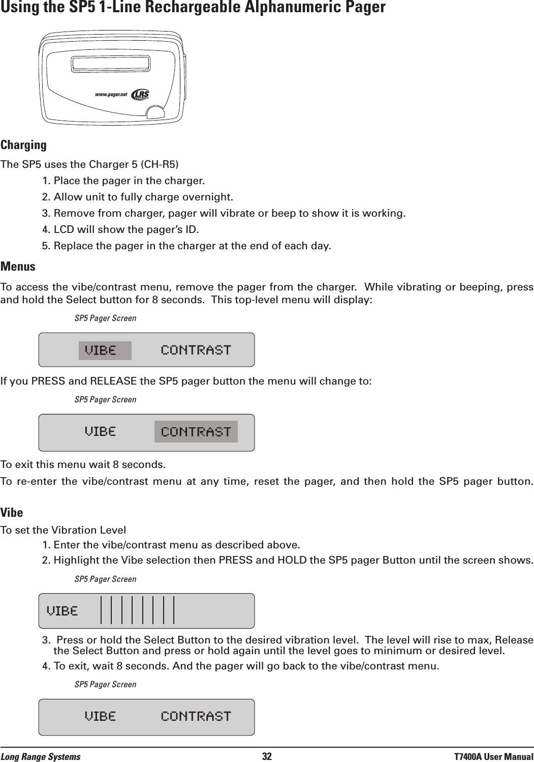 Using the SP5 1-Line Rechargeable Alphanumeric PagerChargingThe SP5 uses the Charger 5 (CH-R5)  1. Place the pager in the charger.2. Allow unit to fully charge overnight.3. Remove from charger, pager will vibrate or beep to show it is working.4. LCD will show the pager’s ID.5. Replace the pager in the charger at the end of each day.MenusTo access the vibe/contrast menu, remove the pager from the charger.  While vibrating or beeping, pressand hold the Select button for 8 seconds.  This top-level menu will display:SP5 Pager ScreenIf you PRESS and RELEASE the SP5 pager button the menu will change to:SP5 Pager ScreenTo exit this menu wait 8 seconds.To  re-enter  the  vibe/contrast  menu  at  any  time,  reset  the  pager,  and  then  hold  the  SP5  pager  button.VibeTo set the Vibration Level1. Enter the vibe/contrast menu as described above.2. Highlight the Vibe selection then PRESS and HOLD the SP5 pager Button until the screen shows.SP5 Pager Screen3.  Press or hold the Select Button to the desired vibration level.  The level will rise to max, Releasethe Select Button and press or hold again until the level goes to minimum or desired level.4. To exit, wait 8 seconds. And the pager will go back to the vibe/contrast menu.SP5 Pager Screenwww.pager.netVIBE CONTRASTVIBE CONTRASTVIBEVIBE CONTRASTLong Range Systems 32 T7400A User Manual