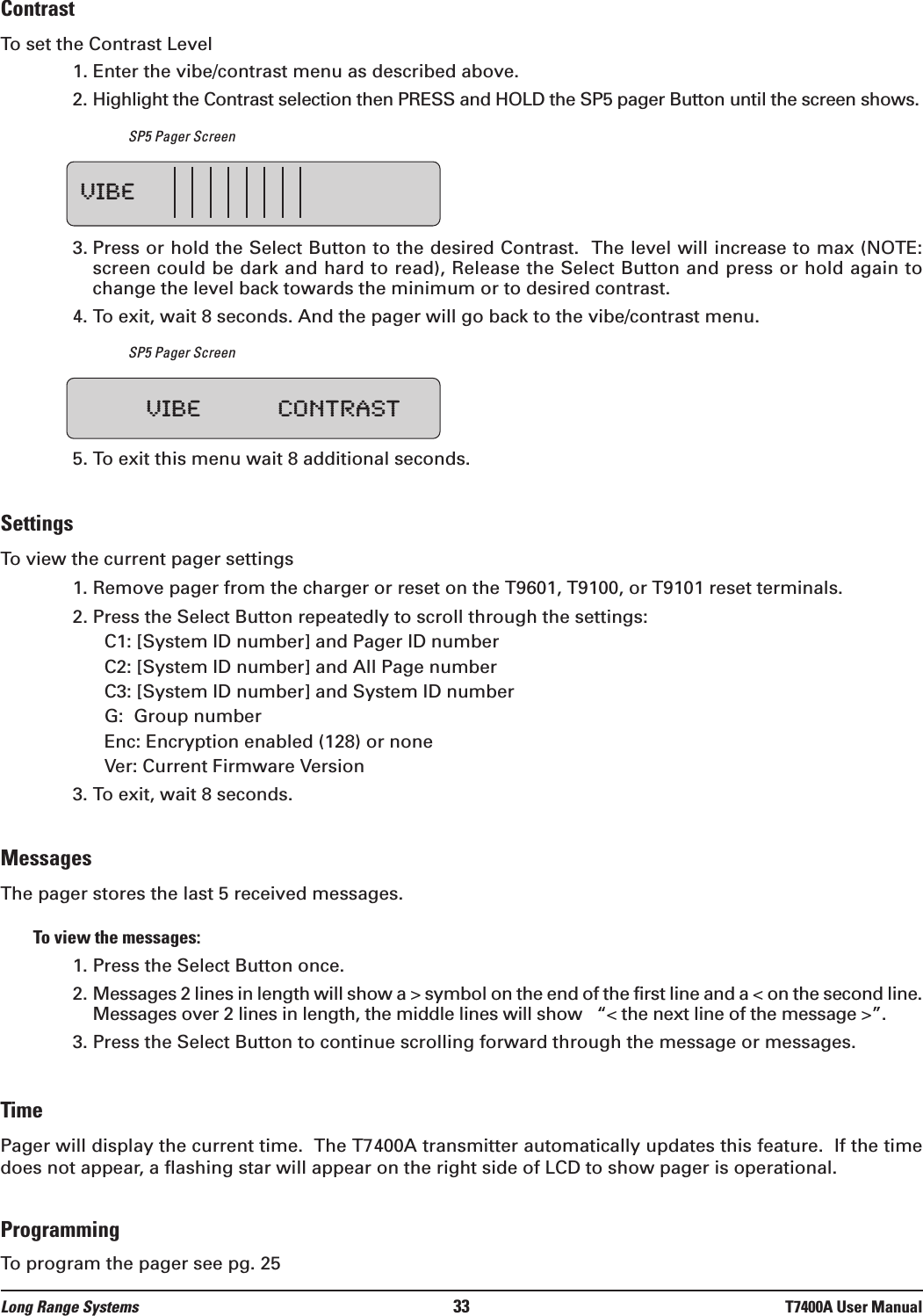 ContrastTo set the Contrast Level1. Enter the vibe/contrast menu as described above.2. Highlight the Contrast selection then PRESS and HOLD the SP5 pager Button until the screen shows.SP5 Pager Screen3. Press or hold the Select Button to the desired Contrast.  The level will increase to max (NOTE:screen could be dark and hard to read), Release the Select Button and press or hold again tochange the level back towards the minimum or to desired contrast. 4. To exit, wait 8 seconds. And the pager will go back to the vibe/contrast menu.SP5 Pager Screen5. To exit this menu wait 8 additional seconds.SettingsTo view the current pager settings1. Remove pager from the charger or reset on the T9601, T9100, or T9101 reset terminals.2. Press the Select Button repeatedly to scroll through the settings:C1: [System ID number] and Pager ID numberC2: [System ID number] and All Page numberC3: [System ID number] and System ID numberG:  Group numberEnc: Encryption enabled (128) or noneVer: Current Firmware Version3. To exit, wait 8 seconds.MessagesThe pager stores the last 5 received messages.  To view the messages:1. Press the Select Button once.2. Messages 2 lines in length will show a &gt; symbol on the end of the first line and a &lt; on the second line.Messages over 2 lines in length, the middle lines will show   “&lt; the next line of the message &gt;”.3. Press the Select Button to continue scrolling forward through the message or messages.TimePager will display the current time.  The T7400A transmitter automatically updates this feature.  If the timedoes not appear, a flashing star will appear on the right side of LCD to show pager is operational.ProgrammingTo program the pager see pg. 25VIBE VIBE CONTRASTLong Range Systems 33 T7400A User Manual