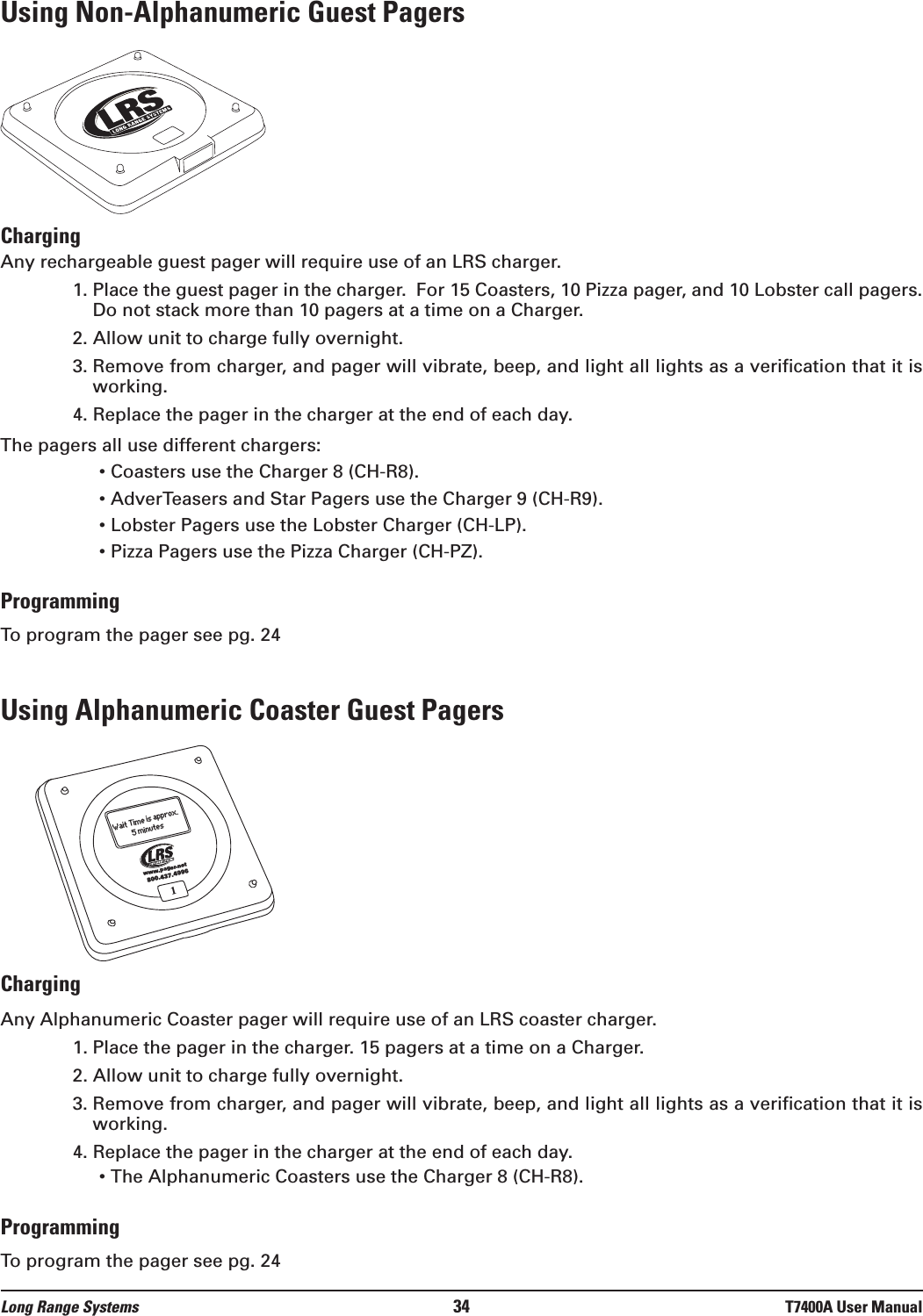 Using Non-Alphanumeric Guest PagersChargingAny rechargeable guest pager will require use of an LRS charger.  1. Place the guest pager in the charger.  For 15 Coasters, 10 Pizza pager, and 10 Lobster call pagers.Do not stack more than 10 pagers at a time on a Charger.2. Allow unit to charge fully overnight.3. Remove from charger, and pager will vibrate, beep, and light all lights as a verification that it isworking.4. Replace the pager in the charger at the end of each day.The pagers all use different chargers:• Coasters use the Charger 8 (CH-R8).• AdverTeasers and Star Pagers use the Charger 9 (CH-R9).• Lobster Pagers use the Lobster Charger (CH-LP).• Pizza Pagers use the Pizza Charger (CH-PZ).ProgrammingTo program the pager see pg. 24Using Alphanumeric Coaster Guest PagersChargingAny Alphanumeric Coaster pager will require use of an LRS coaster charger.  1. Place the pager in the charger. 15 pagers at a time on a Charger.2. Allow unit to charge fully overnight.3. Remove from charger, and pager will vibrate, beep, and light all lights as a verification that it isworking.4. Replace the pager in the charger at the end of each day.• The Alphanumeric Coasters use the Charger 8 (CH-R8).ProgrammingTo program the pager see pg. 241800.437.4996www.pager.netWait Time is approx.5 minutesLong Range Systems 34 T7400A User Manual