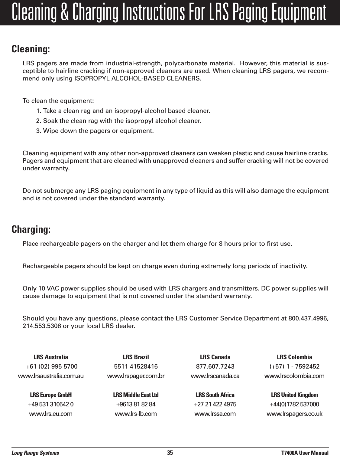 Cleaning &amp; Charging Instructions For LRS Paging EquipmentCleaning:LRS pagers are made from industrial-strength, polycarbonate material.  However, this material is sus-ceptible to hairline cracking if non-approved cleaners are used. When cleaning LRS pagers, we recom-mend only using ISOPROPYL ALCOHOL-BASED CLEANERS.To clean the equipment:1. Take a clean rag and an isopropyl-alcohol based cleaner. 2. Soak the clean rag with the isopropyl alcohol cleaner. 3. Wipe down the pagers or equipment.Cleaning equipment with any other non-approved cleaners can weaken plastic and cause hairline cracks.Pagers and equipment that are cleaned with unapproved cleaners and suffer cracking will not be coveredunder warranty.Do not submerge any LRS paging equipment in any type of liquid as this will also damage the equipmentand is not covered under the standard warranty.Charging:Place rechargeable pagers on the charger and let them charge for 8 hours prior to first use.Rechargeable pagers should be kept on charge even during extremely long periods of inactivity.Only 10 VAC power supplies should be used with LRS chargers and transmitters. DC power supplies willcause damage to equipment that is not covered under the standard warranty.Should you have any questions, please contact the LRS Customer Service Department at 800.437.4996,214.553.5308 or your local LRS dealer.LRS Australia LRS Brazil LRS Canada LRS Colombia+61 (02) 995 5700 5511 41528416 877.607.7243 (+57) 1 - 7592452www.lrsaustralia.com.au www.lrspager.com.br www.lrscanada.ca www.lrscolombia.comLRS Europe GmbH LRS Middle East Ltd LRS South Africa LRS United Kingdom+49 531 310542 0 +9613 81 82 84  +27 21 422 4975 +44(0)1782 537000www.lrs.eu.com www.lrs-lb.com www.lrssa.com www.lrspagers.co.ukLong Range Systems 35 T7400A User Manual