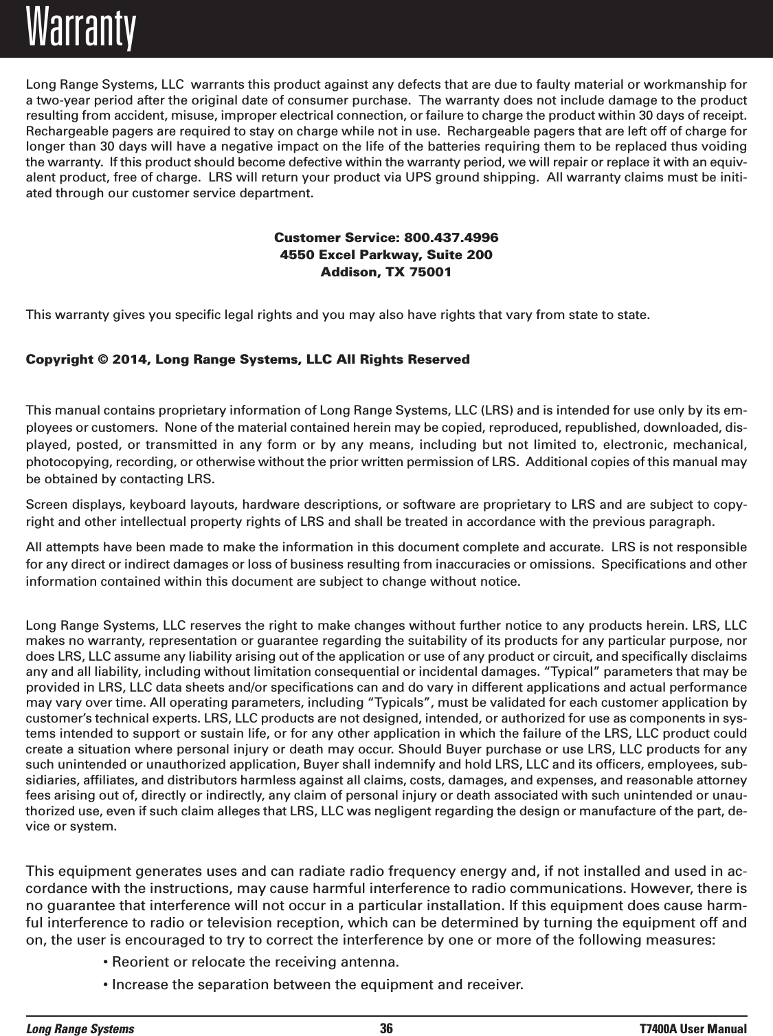 WarrantyLong Range Systems, LLC  warrants this product against any defects that are due to faulty material or workmanship fora two-year period after the original date of consumer purchase.  The warranty does not include damage to the productresulting from accident, misuse, improper electrical connection, or failure to charge the product within 30 days of receipt.Rechargeable pagers are required to stay on charge while not in use.  Rechargeable pagers that are left off of charge forlonger than 30 days will have a negative impact on the life of the batteries requiring them to be replaced thus voidingthe warranty.  If this product should become defective within the warranty period, we will repair or replace it with an equiv-alent product, free of charge.  LRS will return your product via UPS ground shipping.  All warranty claims must be initi-ated through our customer service department.Customer Service: 800.437.4996 4550 Excel Parkway, Suite 200Addison, TX 75001This warranty gives you specific legal rights and you may also have rights that vary from state to state.Copyright © 2014, Long Range Systems, LLC All Rights ReservedThis manual contains proprietary information of Long Range Systems, LLC (LRS) and is intended for use only by its em-ployees or customers.  None of the material contained herein may be copied, reproduced, republished, downloaded, dis-played, posted,  or  transmitted  in  any  form  or  by any means, including but  not  limited  to,  electronic,  mechanical,photocopying, recording, or otherwise without the prior written permission of LRS.  Additional copies of this manual maybe obtained by contacting LRS.Screen displays, keyboard layouts, hardware descriptions, or software are proprietary to LRS and are subject to copy-right and other intellectual property rights of LRS and shall be treated in accordance with the previous paragraph.All attempts have been made to make the information in this document complete and accurate.  LRS is not responsiblefor any direct or indirect damages or loss of business resulting from inaccuracies or omissions.  Specifications and otherinformation contained within this document are subject to change without notice.Long Range Systems, LLC reserves the right to make changes without further notice to any products herein. LRS, LLCmakes no warranty, representation or guarantee regarding the suitability of its products for any particular purpose, nordoes LRS, LLC assume any liability arising out of the application or use of any product or circuit, and specifically disclaimsany and all liability, including without limitation consequential or incidental damages. “Typical” parameters that may beprovided in LRS, LLC data sheets and/or specifications can and do vary in different applications and actual performancemay vary over time. All operating parameters, including “Typicals”, must be validated for each customer application bycustomer’s technical experts. LRS, LLC products are not designed, intended, or authorized for use as components in sys-tems intended to support or sustain life, or for any other application in which the failure of the LRS, LLC product couldcreate a situation where personal injury or death may occur. Should Buyer purchase or use LRS, LLC products for anysuch unintended or unauthorized application, Buyer shall indemnify and hold LRS, LLC and its officers, employees, sub-sidiaries, affiliates, and distributors harmless against all claims, costs, damages, and expenses, and reasonable attorneyfees arising out of, directly or indirectly, any claim of personal injury or death associated with such unintended or unau-thorized use, even if such claim alleges that LRS, LLC was negligent regarding the design or manufacture of the part, de-vice or system.This equipment generates uses and can radiate radio frequency energy and, if not installed and used in ac-cordance with the instructions, may cause harmful interference to radio communications. However, there isno guarantee that interference will not occur in a particular installation. If this equipment does cause harm-ful interference to radio or television reception, which can be determined by turning the equipment off andon, the user is encouraged to try to correct the interference by one or more of the following measures:• Reorient or relocate the receiving antenna.• Increase the separation between the equipment and receiver.Long Range Systems 36 T7400A User Manual