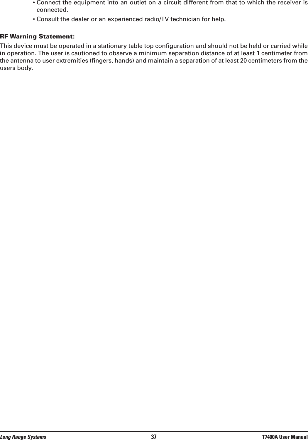 • Connect the equipment into an outlet on a circuit different from that to which the receiver isconnected.• Consult the dealer or an experienced radio/TV technician for help.RF Warning Statement:This device must be operated in a stationary table top configuration and should not be held or carried whilein operation. The user is cautioned to observe a minimum separation distance of at least 1 centimeter fromthe antenna to user extremities (fingers, hands) and maintain a separation of at least 20 centimeters from theusers body.Long Range Systems 37 T7400A User Manual