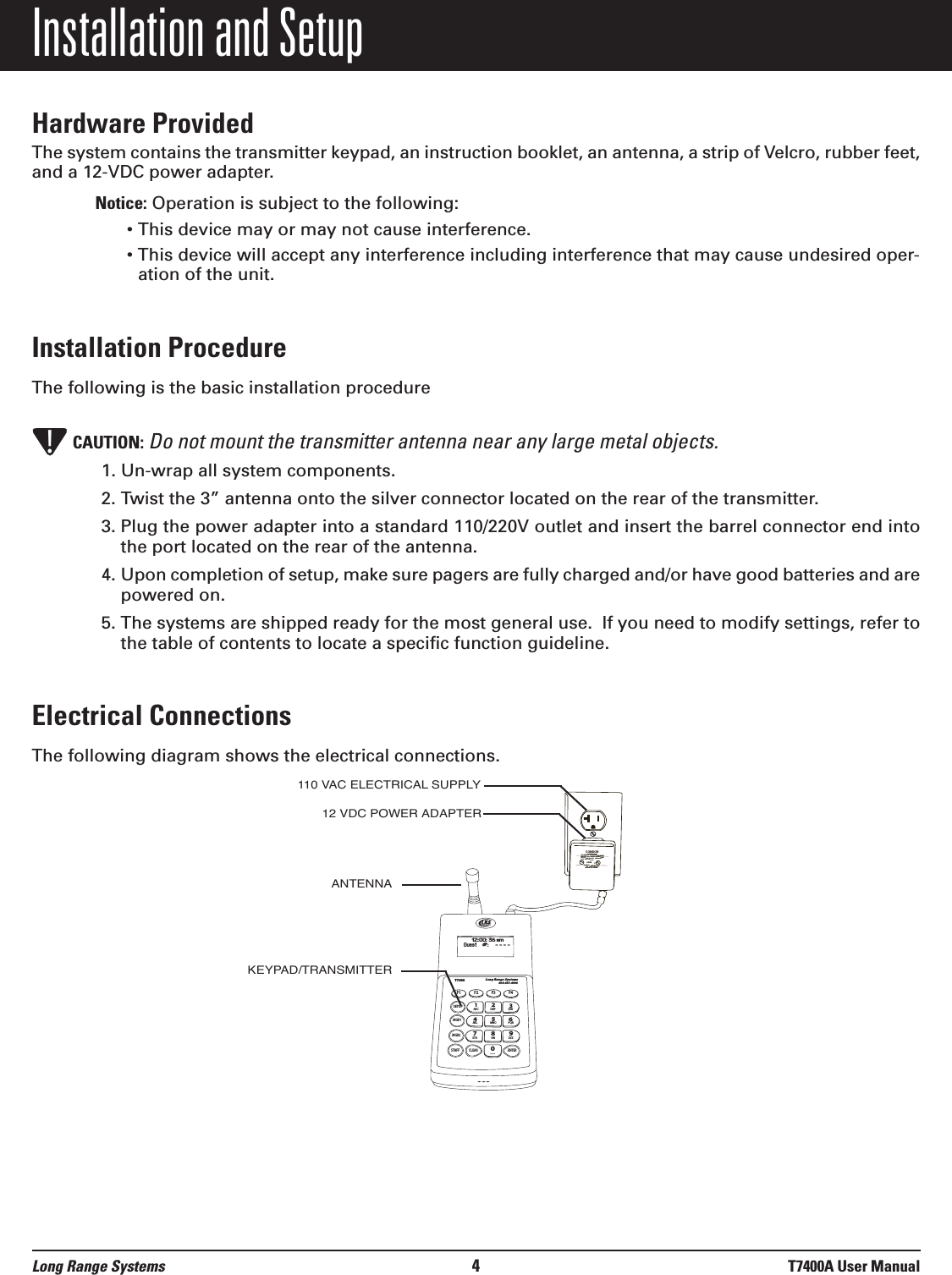 Installation and SetupHardware ProvidedThe system contains the transmitter keypad, an instruction booklet, an antenna, a strip of Velcro, rubber feet,and a 12-VDC power adapter.Notice: Operation is subject to the following:• This device may or may not cause interference.• This device will accept any interference including interference that may cause undesired oper-ation of the unit.Installation ProcedureThe following is the basic installation procedureCAUTION: Do not mount the transmitter antenna near any large metal objects. 1. Un-wrap all system components.2. Twist the 3” antenna onto the silver connector located on the rear of the transmitter.3. Plug the power adapter into a standard 110/220V outlet and insert the barrel connector end intothe port located on the rear of the antenna.4. Upon completion of setup, make sure pagers are fully charged and/or have good batteries and arepowered on.5. The systems are shipped ready for the most general use.  If you need to modify settings, refer tothe table of contents to locate a specific function guideline.Electrical ConnectionsThe following diagram shows the electrical connections.T7400Long Range Systems800.437.4996F1 F2 F3 F4SETUPMGR1MGR2STAFFCLEAR ENTER1234567890ABC DEF GHIJKLMNOPQRSTUVWXYZ[12:00: 36 amGuest    #:     - - - -CONDOR CLASS 2 TRANSFORMER(408)745-7141INPUT: AC 12OV 60Hz 19wOUTPUT: AC 9V  1800mAP/N: A91A8RoHSUULLLISTEDCMODEL:  48A -9- 1800EIA  363   0635 SMADE IN CHINA110 VAC ELECTRICAL SUPPLY12 VDC POWER ADAPTERANTENNAKEYPAD/TRANSMITTER!Long Range Systems 4T7400A User Manual