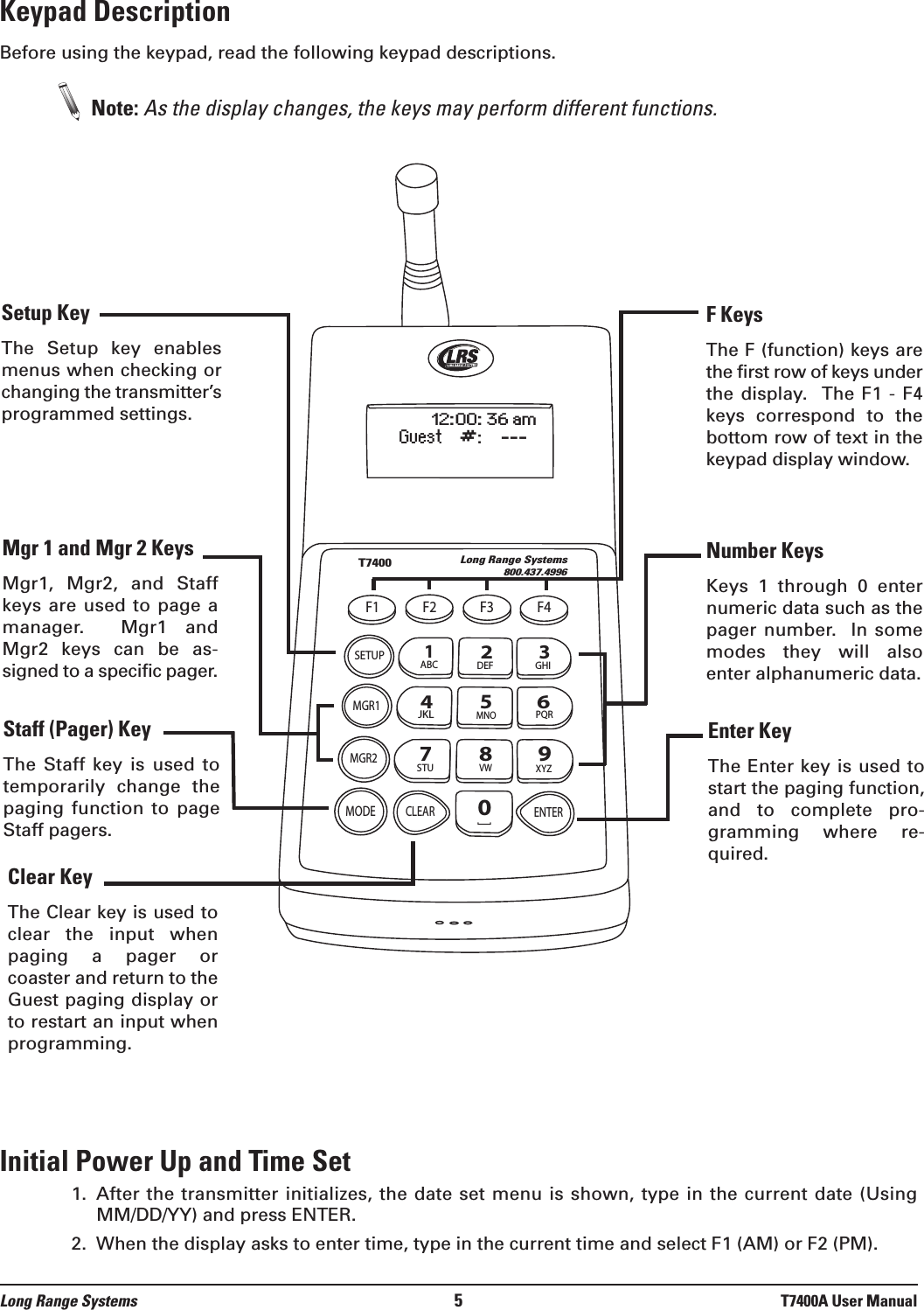 Keypad DescriptionBefore using the keypad, read the following keypad descriptions.Note: As the display changes, the keys may perform different functions. Initial Power Up and Time Set1.  After the transmitter initializes, the date set menu is shown, type in the current date (UsingMM/DD/YY) and press ENTER.2.  When the display asks to enter time, type in the current time and select F1 (AM) or F2 (PM).Long Range Systems 5T7400A User ManualT7400Long Range Systems800.437.4996F1 F2 F3 F4SETUPMGR1MGR2MODECLEAR ENTER1234567890ABC DEF GHIJKLMNOPQRSTUVWXYZ[12:00: 36 amGuest    #:    ---F KeysThe F (function) keys arethe first row of keys underthe display.   The  F1 -  F4keys  correspond  to  thebottom row of text in thekeypad display window.Number KeysKeys  1  through  0  enternumeric data such as thepager number.    In somemodes  they  will  alsoenter alphanumeric data.Setup KeyThe  Setup  key  enablesmenus when checking orchanging the transmitter’sprogrammed settings.Mgr 1 and Mgr 2 KeysMgr1,  Mgr2,  and  Staffkeys are used to page amanager.    Mgr1  andMgr2  keys  can  be  as-signed to a specific pager.Staff (Pager) Key The  Staff  key  is  used  totemporarily  change  thepaging  function  to  pageStaff pagers.Clear KeyThe Clear key is used toclear  the  input  whenpaging  a  pager  orcoaster and return to theGuest paging display orto restart an input whenprogramming.Enter KeyThe Enter key is used tostart the paging function,and  to  complete  pro-gramming  where  re-quired.